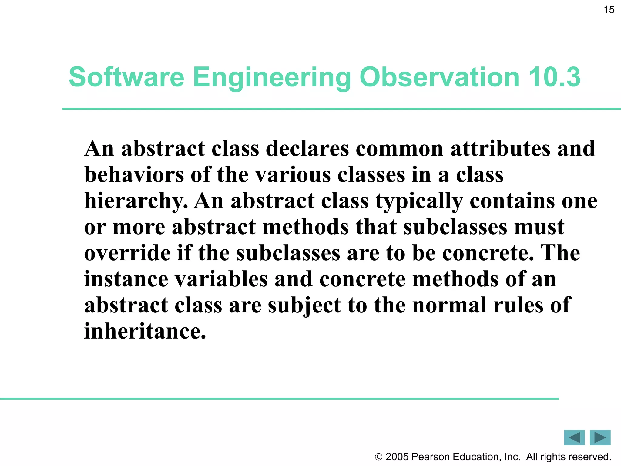  2005 Pearson Education, Inc. All rights reserved.
15
Software Engineering Observation 10.3
An abstract class declares common attributes and
behaviors of the various classes in a class
hierarchy. An abstract class typically contains one
or more abstract methods that subclasses must
override if the subclasses are to be concrete. The
instance variables and concrete methods of an
abstract class are subject to the normal rules of
inheritance.
 