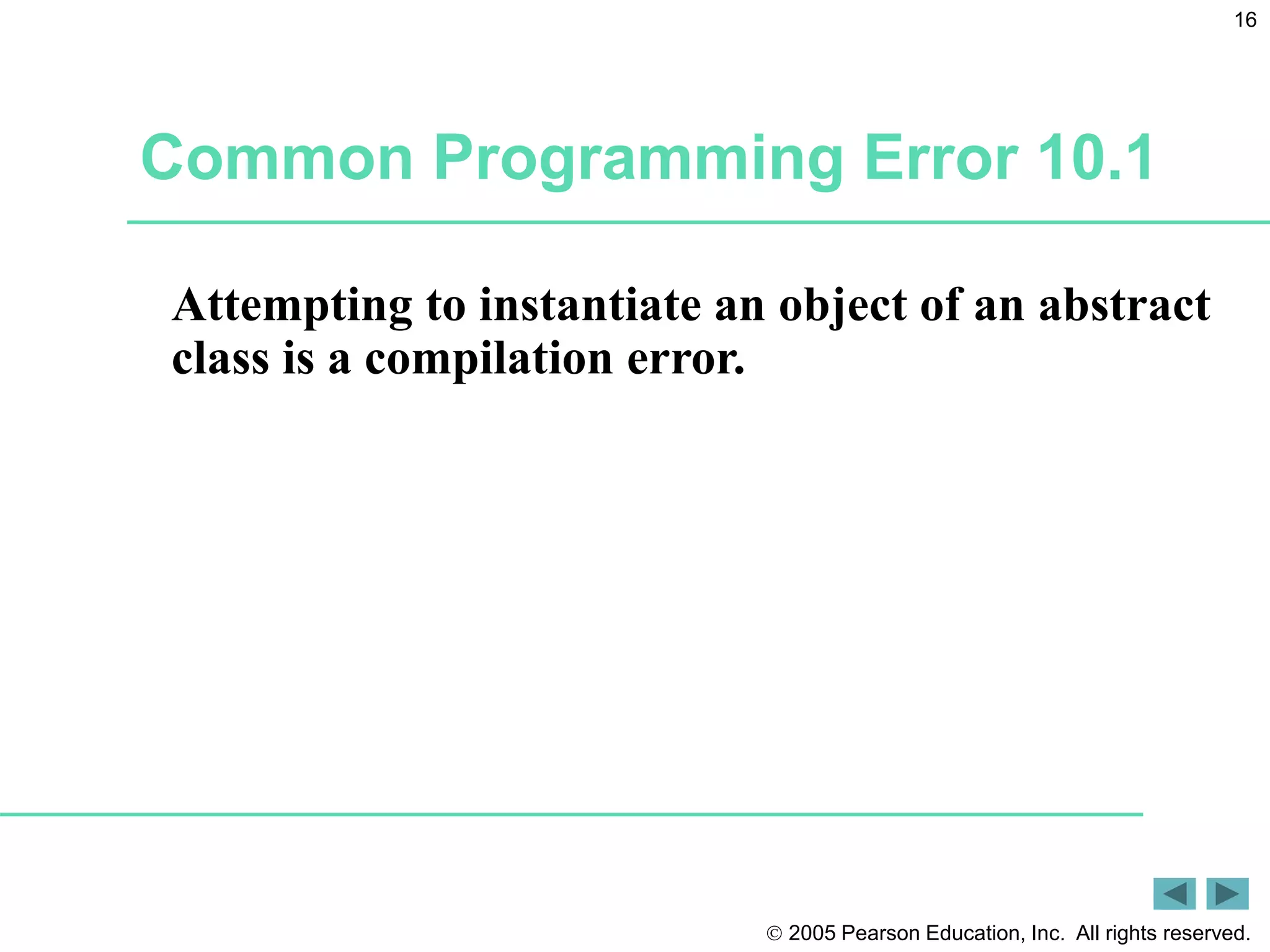  2005 Pearson Education, Inc. All rights reserved.
16
Common Programming Error 10.1
Attempting to instantiate an object of an abstract
class is a compilation error.
 