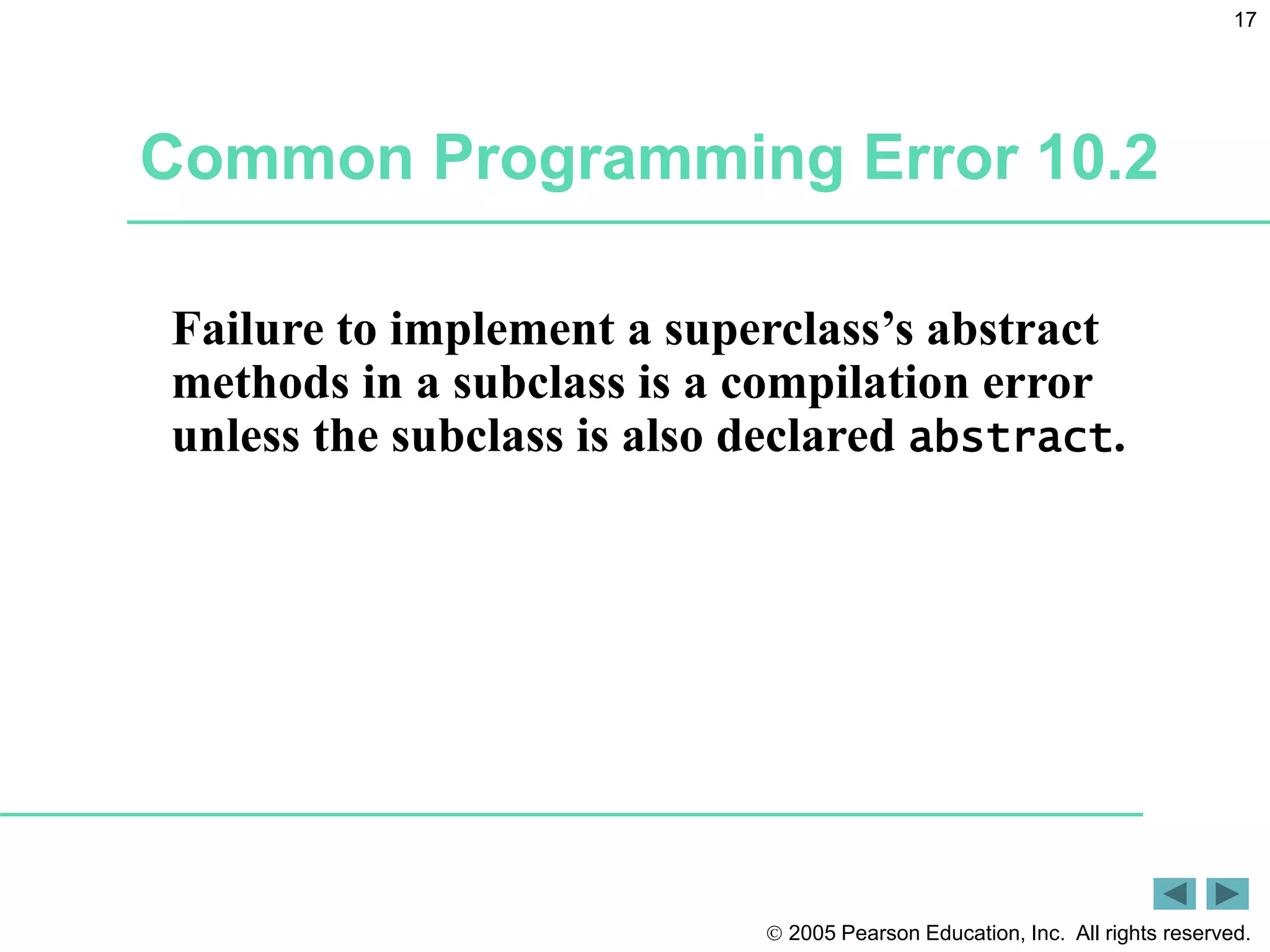  2005 Pearson Education, Inc. All rights reserved.
17
Common Programming Error 10.2
Failure to implement a superclass&rsquo;s abstract
methods in a subclass is a compilation error
unless the subclass is also declared abstract.
 