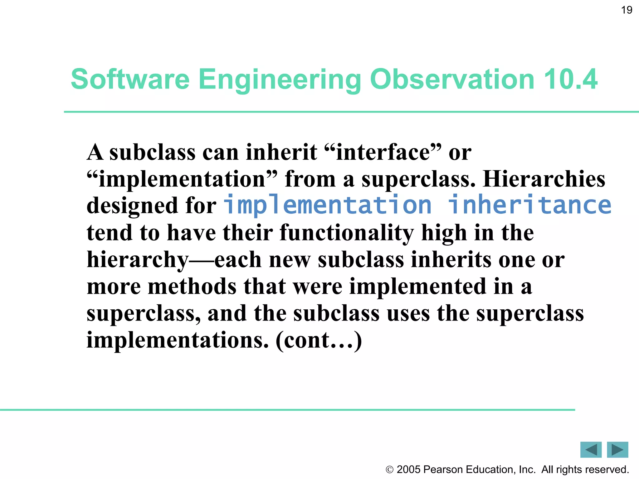  2005 Pearson Education, Inc. All rights reserved.
19
Software Engineering Observation 10.4
A subclass can inherit &ldquo;interface&rdquo; or
&ldquo;implementation&rdquo; from a superclass. Hierarchies
designed for implementation inheritance
tend to have their functionality high in the
hierarchy&mdash;each new subclass inherits one or
more methods that were implemented in a
superclass, and the subclass uses the superclass
implementations. (cont&hellip;)
 