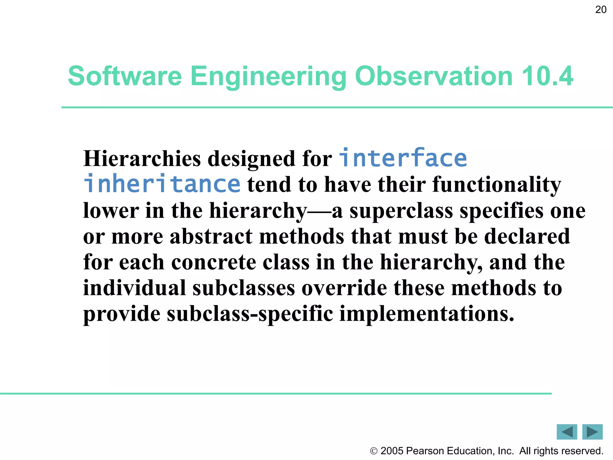  2005 Pearson Education, Inc. All rights reserved.
20
Software Engineering Observation 10.4
Hierarchies designed for interface
inheritance tend to have their functionality
lower in the hierarchy&mdash;a superclass specifies one
or more abstract methods that must be declared
for each concrete class in the hierarchy, and the
individual subclasses override these methods to
provide subclass-specific implementations.
 