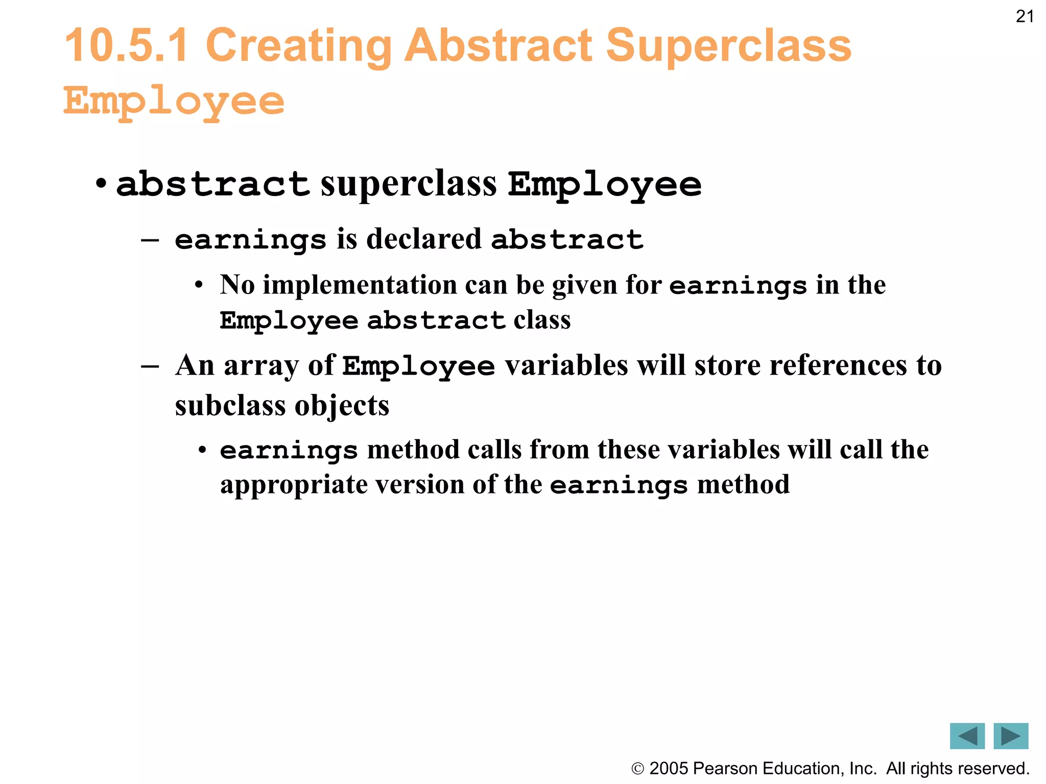  2005 Pearson Education, Inc. All rights reserved.
21
10.5.1 Creating Abstract Superclass
Employee
&bull;abstract superclass Employee
&ndash; earnings is declared abstract
&bull; No implementation can be given for earnings in the
Employee abstract class
&ndash; An array of Employee variables will store references to
subclass objects
&bull; earnings method calls from these variables will call the
appropriate version of the earnings method
 