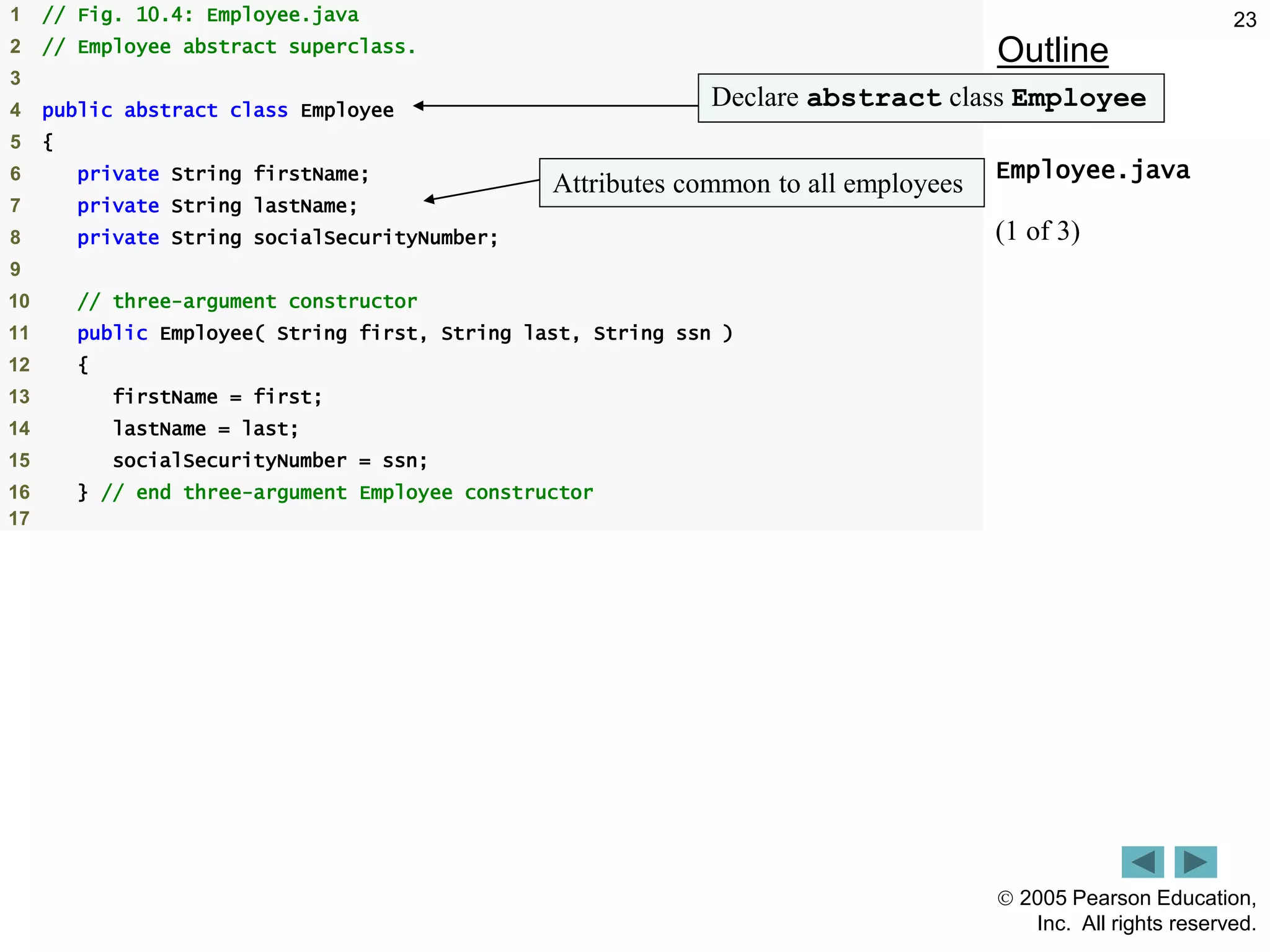  2005 Pearson Education,
Inc. All rights reserved.
23
Outline
Employee.java
(1 of 3)
1 // Fig. 10.4: Employee.java
2 // Employee abstract superclass.
3
4 public abstract class Employee
5 {
6 private String firstName;
7 private String lastName;
8 private String socialSecurityNumber;
9
10 // three-argument constructor
11 public Employee( String first, String last, String ssn )
12 {
13 firstName = first;
14 lastName = last;
15 socialSecurityNumber = ssn;
16 } // end three-argument Employee constructor
17
Declare abstract class Employee
Attributes common to all employees
 
