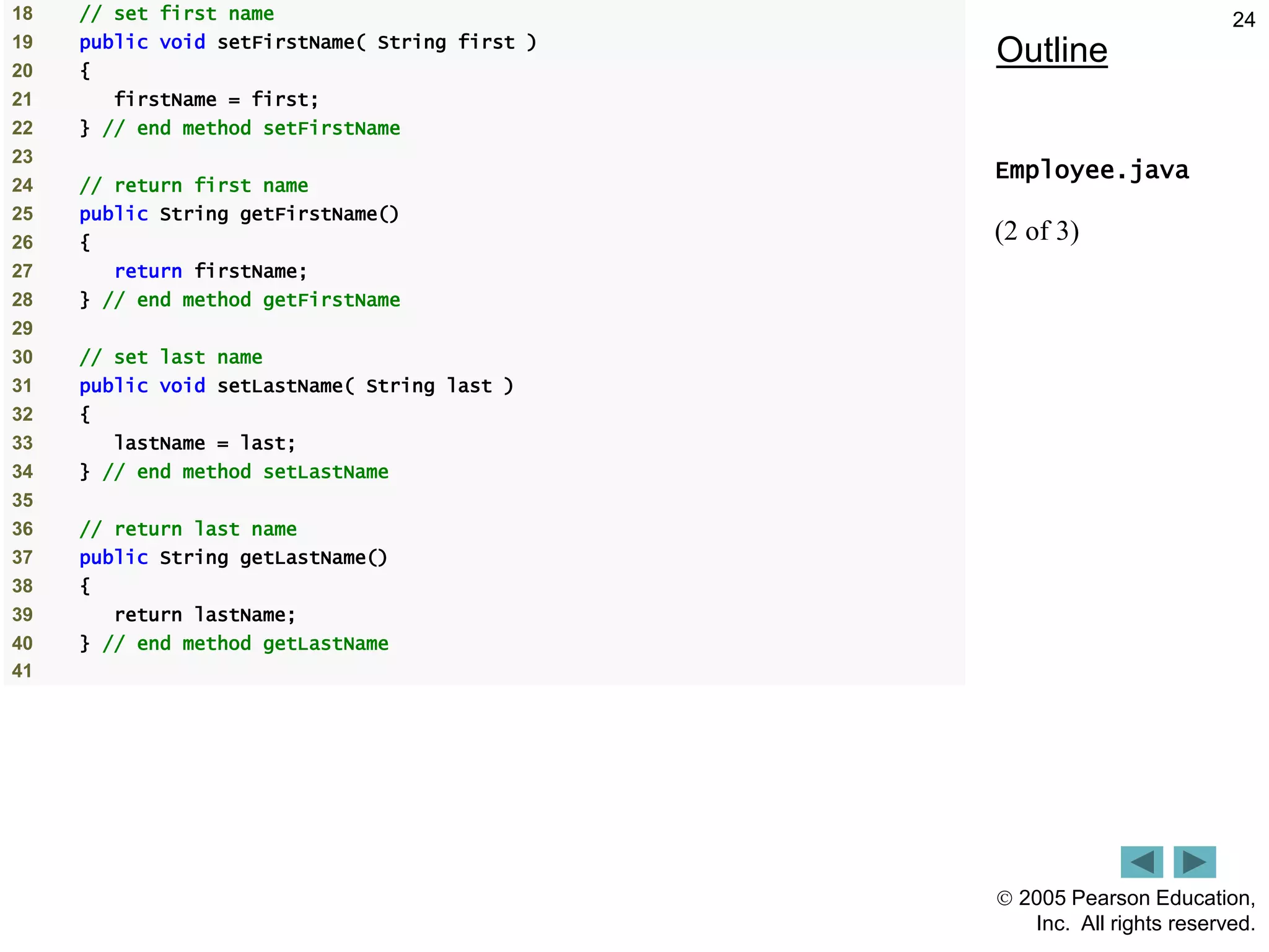  2005 Pearson Education,
Inc. All rights reserved.
24
Outline
Employee.java
(2 of 3)
18 // set first name
19 public void setFirstName( String first )
20 {
21 firstName = first;
22 } // end method setFirstName
23
24 // return first name
25 public String getFirstName()
26 {
27 return firstName;
28 } // end method getFirstName
29
30 // set last name
31 public void setLastName( String last )
32 {
33 lastName = last;
34 } // end method setLastName
35
36 // return last name
37 public String getLastName()
38 {
39 return lastName;
40 } // end method getLastName
41
 