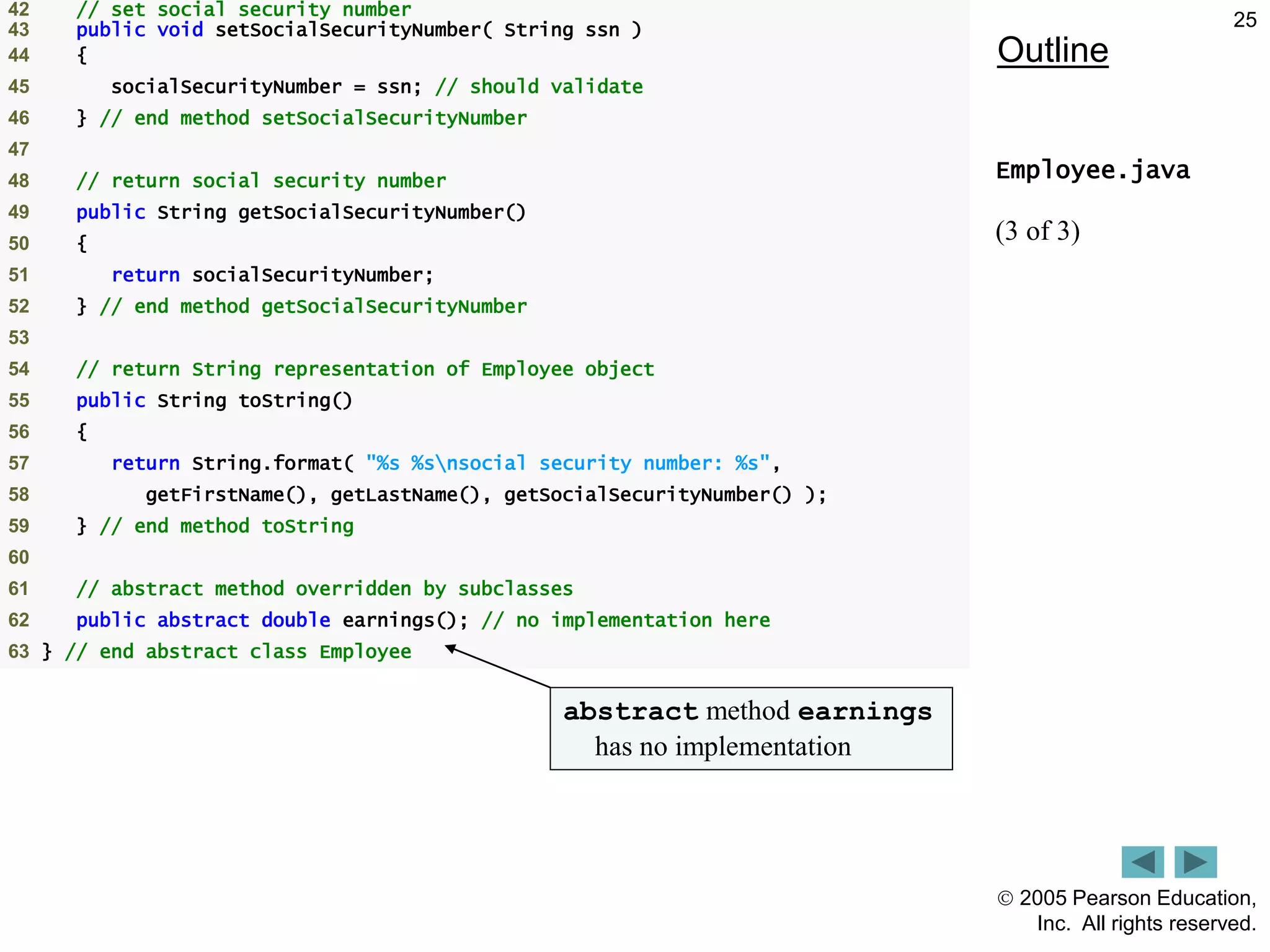  2005 Pearson Education,
Inc. All rights reserved.
25
Outline
Employee.java
(3 of 3)
42 // set social security number
43 public void setSocialSecurityNumber( String ssn )
44 {
45 socialSecurityNumber = ssn; // should validate
46 } // end method setSocialSecurityNumber
47
48 // return social security number
49 public String getSocialSecurityNumber()
50 {
51 return socialSecurityNumber;
52 } // end method getSocialSecurityNumber
53
54 // return String representation of Employee object
55 public String toString()
56 {
57 return String.format( "%s %snsocial security number: %s",
58 getFirstName(), getLastName(), getSocialSecurityNumber() );
59 } // end method toString
60
61 // abstract method overridden by subclasses
62 public abstract double earnings(); // no implementation here
63 } // end abstract class Employee
abstract method earnings
has no implementation
 