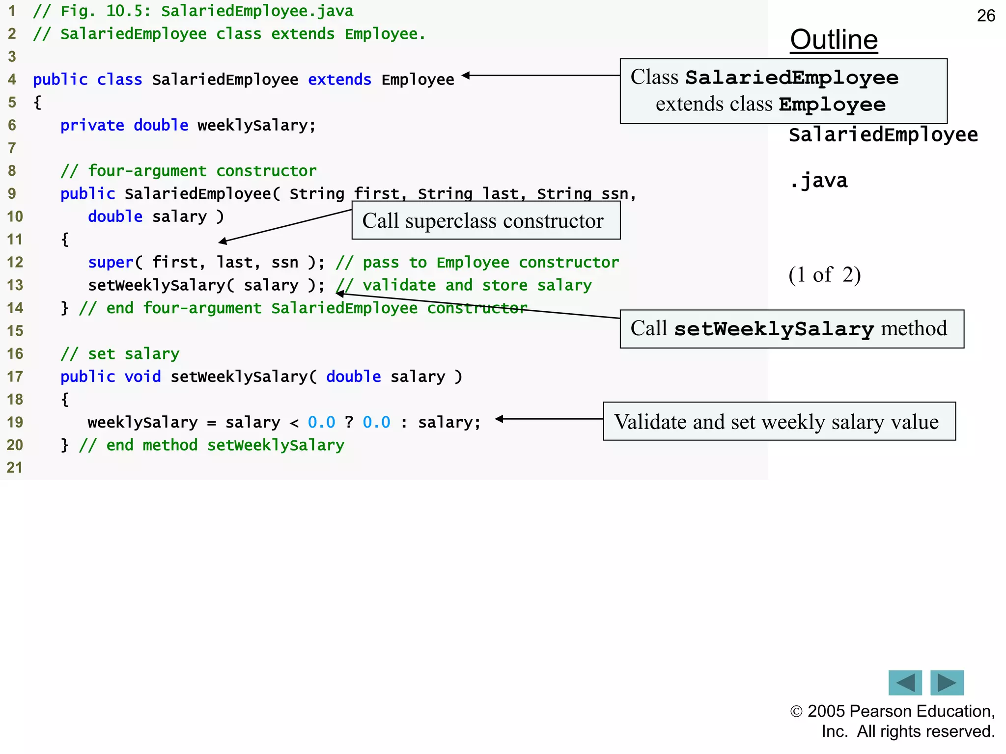  2005 Pearson Education,
Inc. All rights reserved.
26
Outline
SalariedEmployee
.java
(1 of 2)
1 // Fig. 10.5: SalariedEmployee.java
2 // SalariedEmployee class extends Employee.
3
4 public class SalariedEmployee extends Employee
5 {
6 private double weeklySalary;
7
8 // four-argument constructor
9 public SalariedEmployee( String first, String last, String ssn,
10 double salary )
11 {
12 super( first, last, ssn ); // pass to Employee constructor
13 setWeeklySalary( salary ); // validate and store salary
14 } // end four-argument SalariedEmployee constructor
15
16 // set salary
17 public void setWeeklySalary( double salary )
18 {
19 weeklySalary = salary < 0.0 ? 0.0 : salary;
20 } // end method setWeeklySalary
21
Class SalariedEmployee
extends class Employee
Call superclass constructor
Validate and set weekly salary value
Call setWeeklySalary method
 