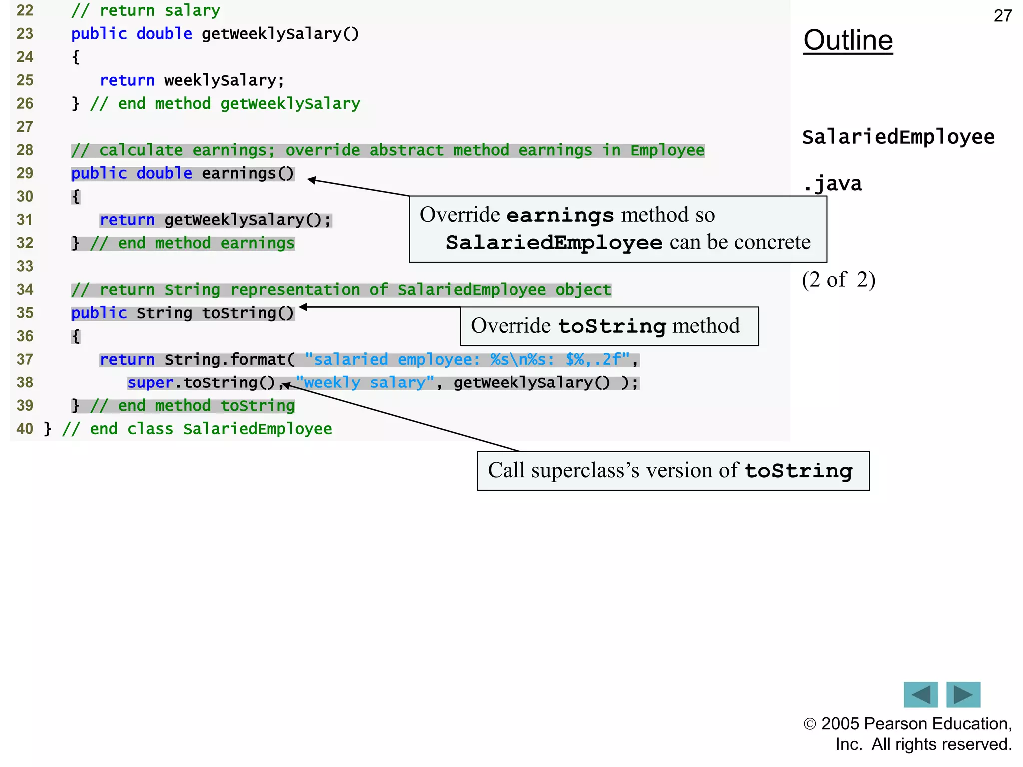  2005 Pearson Education,
Inc. All rights reserved.
27
Outline
SalariedEmployee
.java
(2 of 2)
22 // return salary
23 public double getWeeklySalary()
24 {
25 return weeklySalary;
26 } // end method getWeeklySalary
27
28 // calculate earnings; override abstract method earnings in Employee
29 public double earnings()
30 {
31 return getWeeklySalary();
32 } // end method earnings
33
34 // return String representation of SalariedEmployee object
35 public String toString()
36 {
37 return String.format( "salaried employee: %sn%s: $%,.2f",
38 super.toString(), "weekly salary", getWeeklySalary() );
39 } // end method toString
40 } // end class SalariedEmployee
Override earnings method so
SalariedEmployee can be concrete
Override toString method
Call superclass&rsquo;s version of toString
 