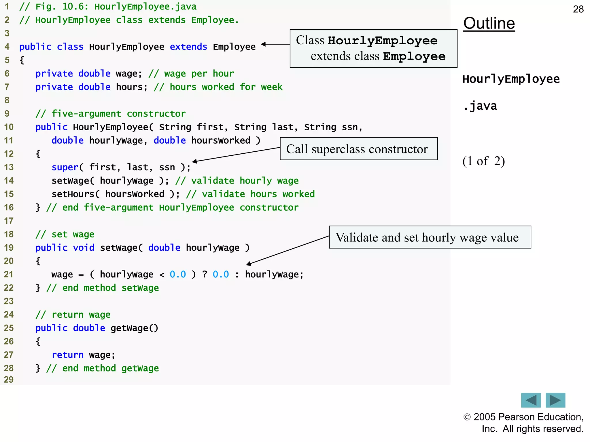  2005 Pearson Education,
Inc. All rights reserved.
28
Outline
HourlyEmployee
.java
(1 of 2)
1 // Fig. 10.6: HourlyEmployee.java
2 // HourlyEmployee class extends Employee.
3
4 public class HourlyEmployee extends Employee
5 {
6 private double wage; // wage per hour
7 private double hours; // hours worked for week
8
9 // five-argument constructor
10 public HourlyEmployee( String first, String last, String ssn,
11 double hourlyWage, double hoursWorked )
12 {
13 super( first, last, ssn );
14 setWage( hourlyWage ); // validate hourly wage
15 setHours( hoursWorked ); // validate hours worked
16 } // end five-argument HourlyEmployee constructor
17
18 // set wage
19 public void setWage( double hourlyWage )
20 {
21 wage = ( hourlyWage < 0.0 ) ? 0.0 : hourlyWage;
22 } // end method setWage
23
24 // return wage
25 public double getWage()
26 {
27 return wage;
28 } // end method getWage
29
Class HourlyEmployee
extends class Employee
Call superclass constructor
Validate and set hourly wage value
 