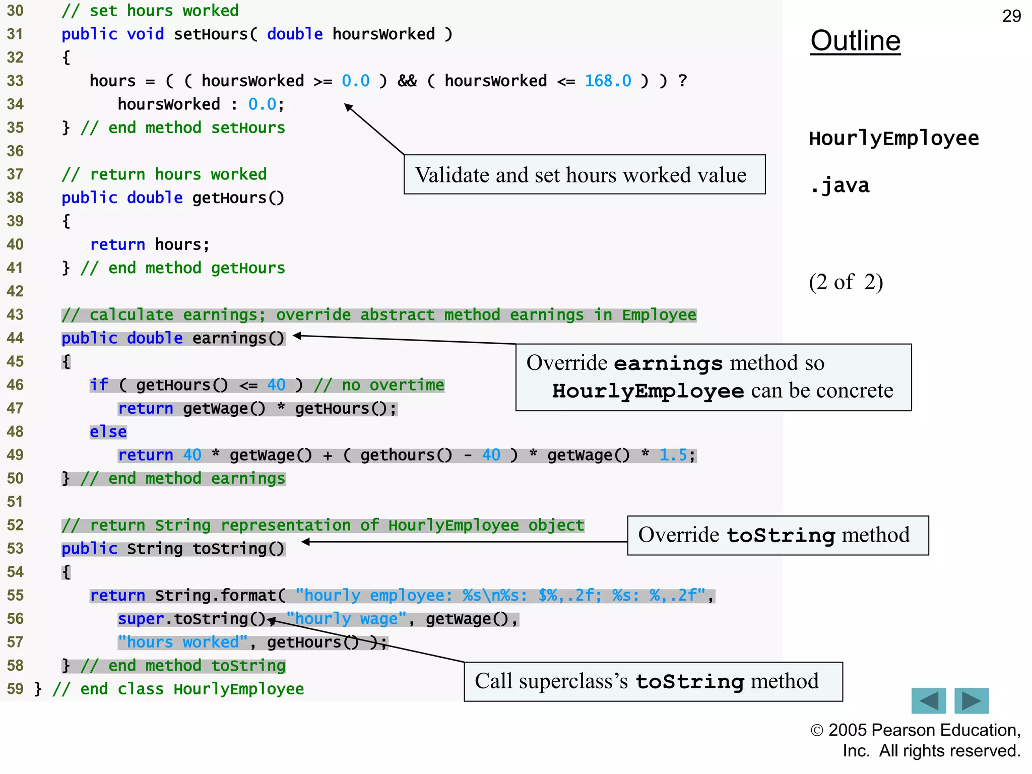  2005 Pearson Education,
Inc. All rights reserved.
29
Outline
HourlyEmployee
.java
(2 of 2)
30 // set hours worked
31 public void setHours( double hoursWorked )
32 {
33 hours = ( ( hoursWorked >= 0.0 ) && ( hoursWorked <= 168.0 ) ) ?
34 hoursWorked : 0.0;
35 } // end method setHours
36
37 // return hours worked
38 public double getHours()
39 {
40 return hours;
41 } // end method getHours
42
43 // calculate earnings; override abstract method earnings in Employee
44 public double earnings()
45 {
46 if ( getHours() <= 40 ) // no overtime
47 return getWage() * getHours();
48 else
49 return 40 * getWage() + ( gethours() - 40 ) * getWage() * 1.5;
50 } // end method earnings
51
52 // return String representation of HourlyEmployee object
53 public String toString()
54 {
55 return String.format( "hourly employee: %sn%s: $%,.2f; %s: %,.2f",
56 super.toString(), "hourly wage", getWage(),
57 "hours worked", getHours() );
58 } // end method toString
59 } // end class HourlyEmployee
Validate and set hours worked value
Override earnings method so
HourlyEmployee can be concrete
Override toString method
Call superclass&rsquo;s toString method
 