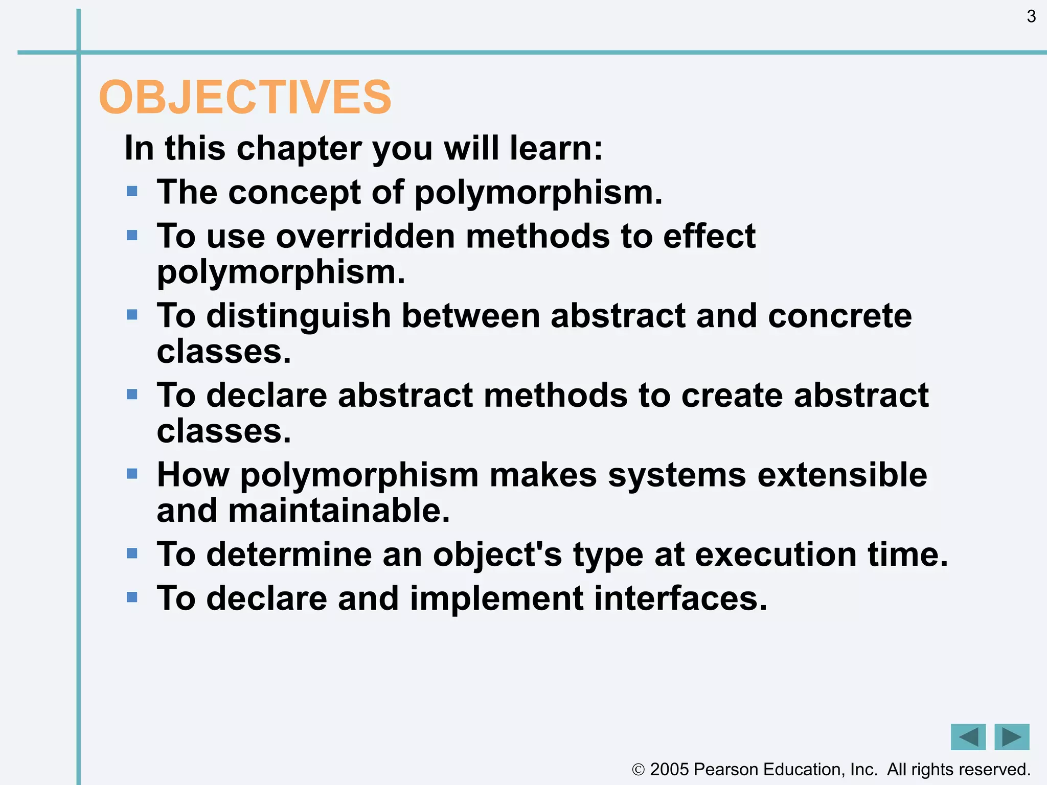  2005 Pearson Education, Inc. All rights reserved.
3
OBJECTIVES
In this chapter you will learn:
 The concept of polymorphism.
 To use overridden methods to effect
polymorphism.
 To distinguish between abstract and concrete
classes.
 To declare abstract methods to create abstract
classes.
 How polymorphism makes systems extensible
and maintainable.
 To determine an object's type at execution time.
 To declare and implement interfaces.
 