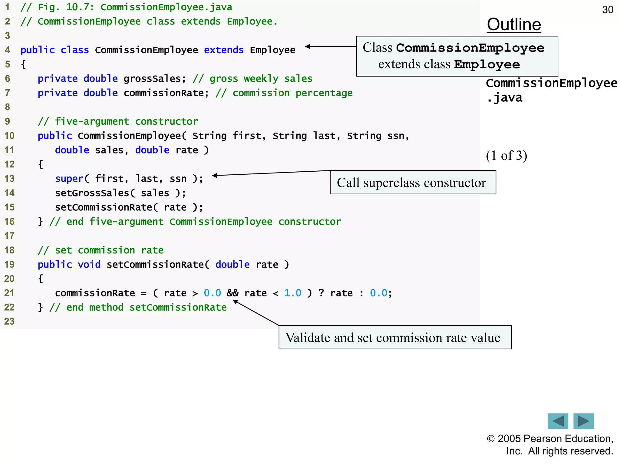  2005 Pearson Education,
Inc. All rights reserved.
30
Outline
CommissionEmployee
.java
(1 of 3)
1 // Fig. 10.7: CommissionEmployee.java
2 // CommissionEmployee class extends Employee.
3
4 public class CommissionEmployee extends Employee
5 {
6 private double grossSales; // gross weekly sales
7 private double commissionRate; // commission percentage
8
9 // five-argument constructor
10 public CommissionEmployee( String first, String last, String ssn,
11 double sales, double rate )
12 {
13 super( first, last, ssn );
14 setGrossSales( sales );
15 setCommissionRate( rate );
16 } // end five-argument CommissionEmployee constructor
17
18 // set commission rate
19 public void setCommissionRate( double rate )
20 {
21 commissionRate = ( rate > 0.0 && rate < 1.0 ) ? rate : 0.0;
22 } // end method setCommissionRate
23
Class CommissionEmployee
extends class Employee
Call superclass constructor
Validate and set commission rate value
 
