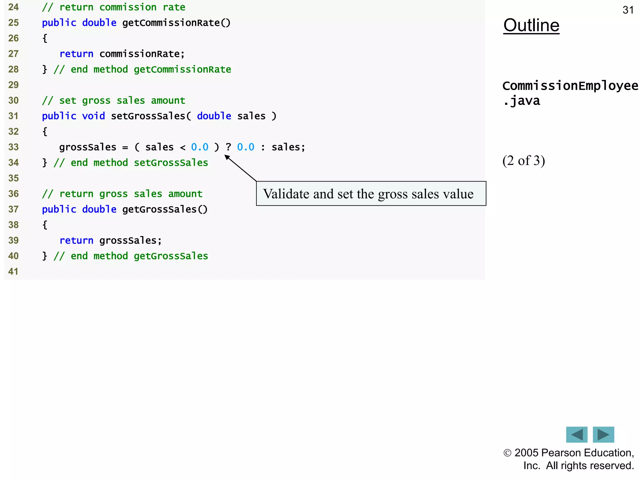  2005 Pearson Education,
Inc. All rights reserved.
31
Outline
CommissionEmployee
.java
(2 of 3)
24 // return commission rate
25 public double getCommissionRate()
26 {
27 return commissionRate;
28 } // end method getCommissionRate
29
30 // set gross sales amount
31 public void setGrossSales( double sales )
32 {
33 grossSales = ( sales < 0.0 ) ? 0.0 : sales;
34 } // end method setGrossSales
35
36 // return gross sales amount
37 public double getGrossSales()
38 {
39 return grossSales;
40 } // end method getGrossSales
41
Validate and set the gross sales value
 