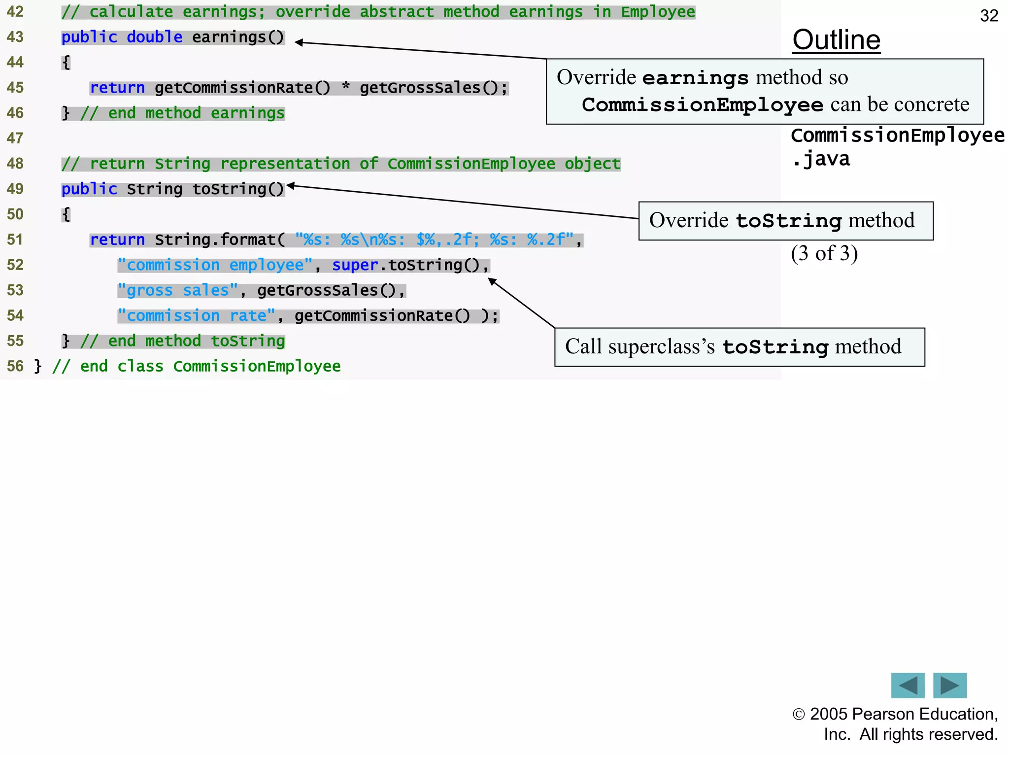  2005 Pearson Education,
Inc. All rights reserved.
32
Outline
CommissionEmployee
.java
(3 of 3)
42 // calculate earnings; override abstract method earnings in Employee
43 public double earnings()
44 {
45 return getCommissionRate() * getGrossSales();
46 } // end method earnings
47
48 // return String representation of CommissionEmployee object
49 public String toString()
50 {
51 return String.format( "%s: %sn%s: $%,.2f; %s: %.2f",
52 "commission employee", super.toString(),
53 "gross sales", getGrossSales(),
54 "commission rate", getCommissionRate() );
55 } // end method toString
56 } // end class CommissionEmployee
Override earnings method so
CommissionEmployee can be concrete
Override toString method
Call superclass&rsquo;s toString method
 