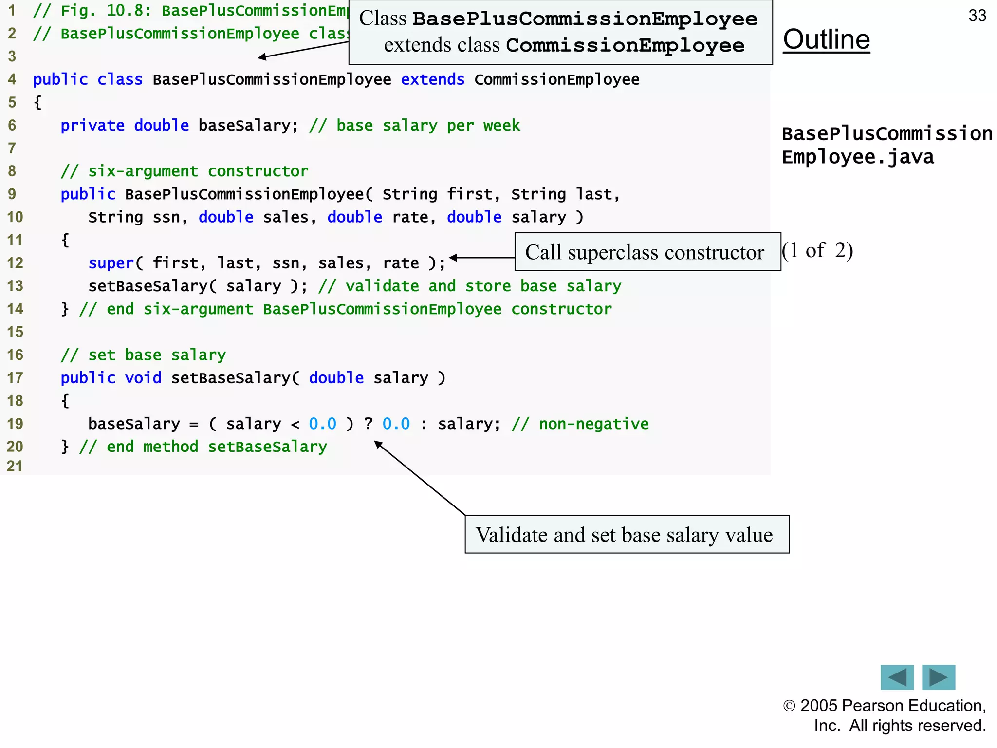  2005 Pearson Education,
Inc. All rights reserved.
33
Outline
BasePlusCommission
Employee.java
(1 of 2)
1 // Fig. 10.8: BasePlusCommissionEmployee.java
2 // BasePlusCommissionEmployee class extends CommissionEmployee.
3
4 public class BasePlusCommissionEmployee extends CommissionEmployee
5 {
6 private double baseSalary; // base salary per week
7
8 // six-argument constructor
9 public BasePlusCommissionEmployee( String first, String last,
10 String ssn, double sales, double rate, double salary )
11 {
12 super( first, last, ssn, sales, rate );
13 setBaseSalary( salary ); // validate and store base salary
14 } // end six-argument BasePlusCommissionEmployee constructor
15
16 // set base salary
17 public void setBaseSalary( double salary )
18 {
19 baseSalary = ( salary < 0.0 ) ? 0.0 : salary; // non-negative
20 } // end method setBaseSalary
21
Class BasePlusCommissionEmployee
extends class CommissionEmployee
Call superclass constructor
Validate and set base salary value
 