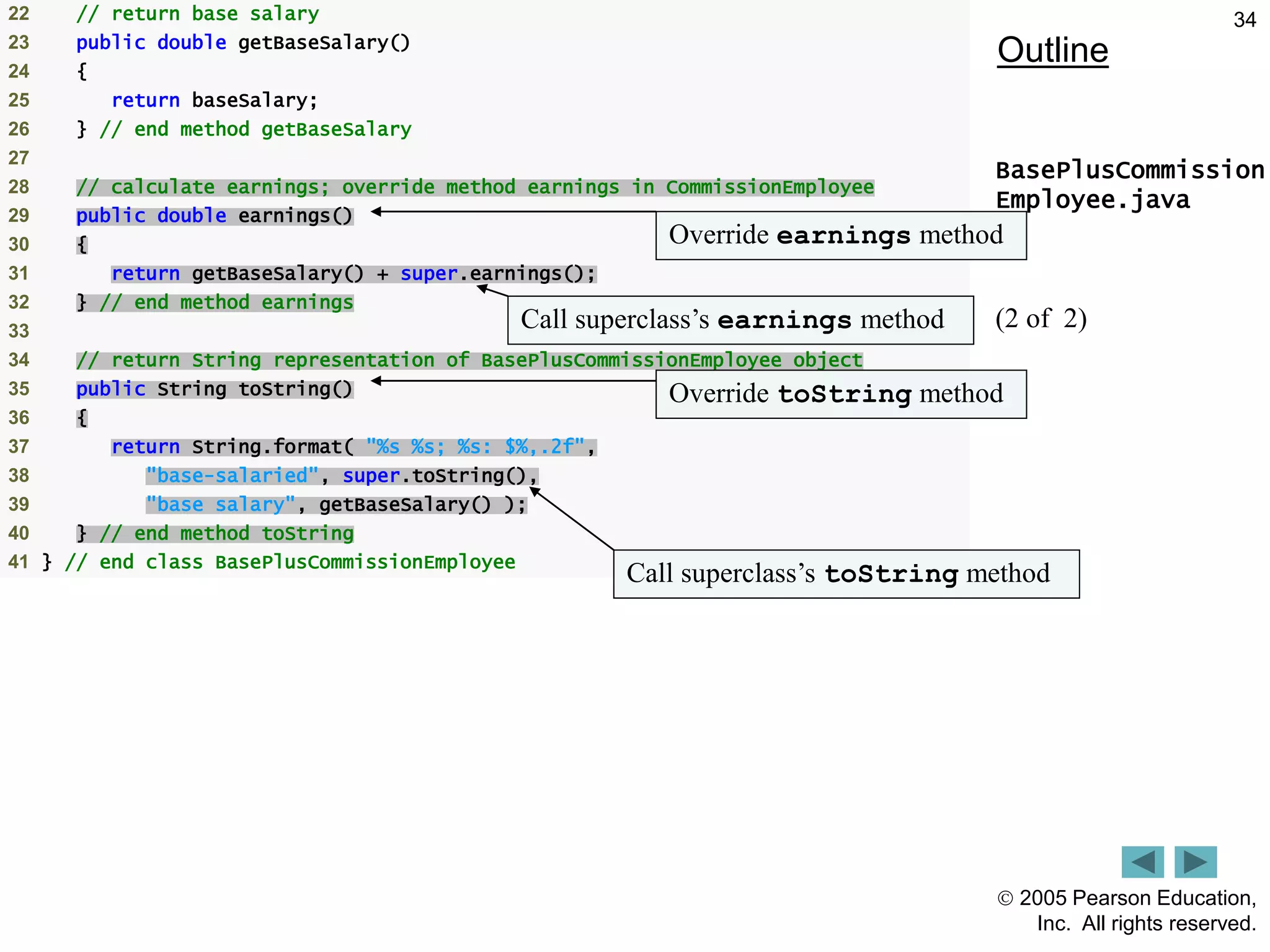  2005 Pearson Education,
Inc. All rights reserved.
34
Outline
BasePlusCommission
Employee.java
(2 of 2)
22 // return base salary
23 public double getBaseSalary()
24 {
25 return baseSalary;
26 } // end method getBaseSalary
27
28 // calculate earnings; override method earnings in CommissionEmployee
29 public double earnings()
30 {
31 return getBaseSalary() + super.earnings();
32 } // end method earnings
33
34 // return String representation of BasePlusCommissionEmployee object
35 public String toString()
36 {
37 return String.format( "%s %s; %s: $%,.2f",
38 "base-salaried", super.toString(),
39 "base salary", getBaseSalary() );
40 } // end method toString
41 } // end class BasePlusCommissionEmployee
Override earnings method
Call superclass&rsquo;s earnings method
Override toString method
Call superclass&rsquo;s toString method
 