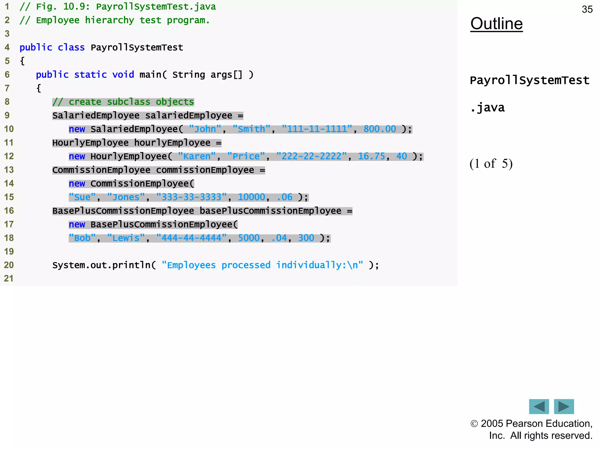  2005 Pearson Education,
Inc. All rights reserved.
35
Outline
PayrollSystemTest
.java
(1 of 5)
1 // Fig. 10.9: PayrollSystemTest.java
2 // Employee hierarchy test program.
3
4 public class PayrollSystemTest
5 {
6 public static void main( String args[] )
7 {
8 // create subclass objects
9 SalariedEmployee salariedEmployee =
10 new SalariedEmployee( "John", "Smith", "111-11-1111", 800.00 );
11 HourlyEmployee hourlyEmployee =
12 new HourlyEmployee( "Karen", "Price", "222-22-2222", 16.75, 40 );
13 CommissionEmployee commissionEmployee =
14 new CommissionEmployee(
15 "Sue", "Jones", "333-33-3333", 10000, .06 );
16 BasePlusCommissionEmployee basePlusCommissionEmployee =
17 new BasePlusCommissionEmployee(
18 "Bob", "Lewis", "444-44-4444", 5000, .04, 300 );
19
20 System.out.println( "Employees processed individually:n" );
21
 
