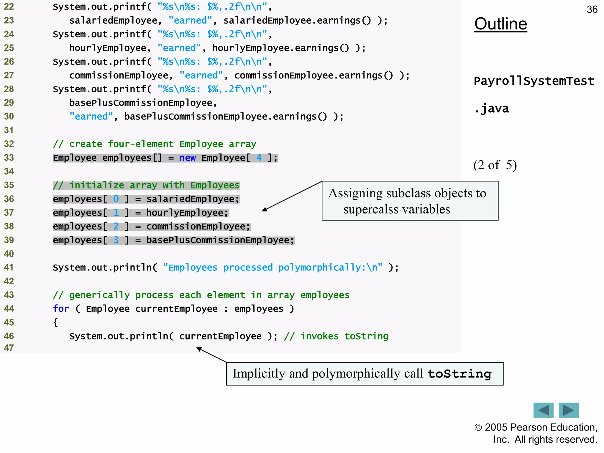  2005 Pearson Education,
Inc. All rights reserved.
36
Outline
PayrollSystemTest
.java
(2 of 5)
22 System.out.printf( "%sn%s: $%,.2fnn",
23 salariedEmployee, "earned", salariedEmployee.earnings() );
24 System.out.printf( "%sn%s: $%,.2fnn",
25 hourlyEmployee, "earned", hourlyEmployee.earnings() );
26 System.out.printf( "%sn%s: $%,.2fnn",
27 commissionEmployee, "earned", commissionEmployee.earnings() );
28 System.out.printf( "%sn%s: $%,.2fnn",
29 basePlusCommissionEmployee,
30 "earned", basePlusCommissionEmployee.earnings() );
31
32 // create four-element Employee array
33 Employee employees[] = new Employee[ 4 ];
34
35 // initialize array with Employees
36 employees[ 0 ] = salariedEmployee;
37 employees[ 1 ] = hourlyEmployee;
38 employees[ 2 ] = commissionEmployee;
39 employees[ 3 ] = basePlusCommissionEmployee;
40
41 System.out.println( "Employees processed polymorphically:n" );
42
43 // generically process each element in array employees
44 for ( Employee currentEmployee : employees )
45 {
46 System.out.println( currentEmployee ); // invokes toString
47
Assigning subclass objects to
supercalss variables
Implicitly and polymorphically call toString
 