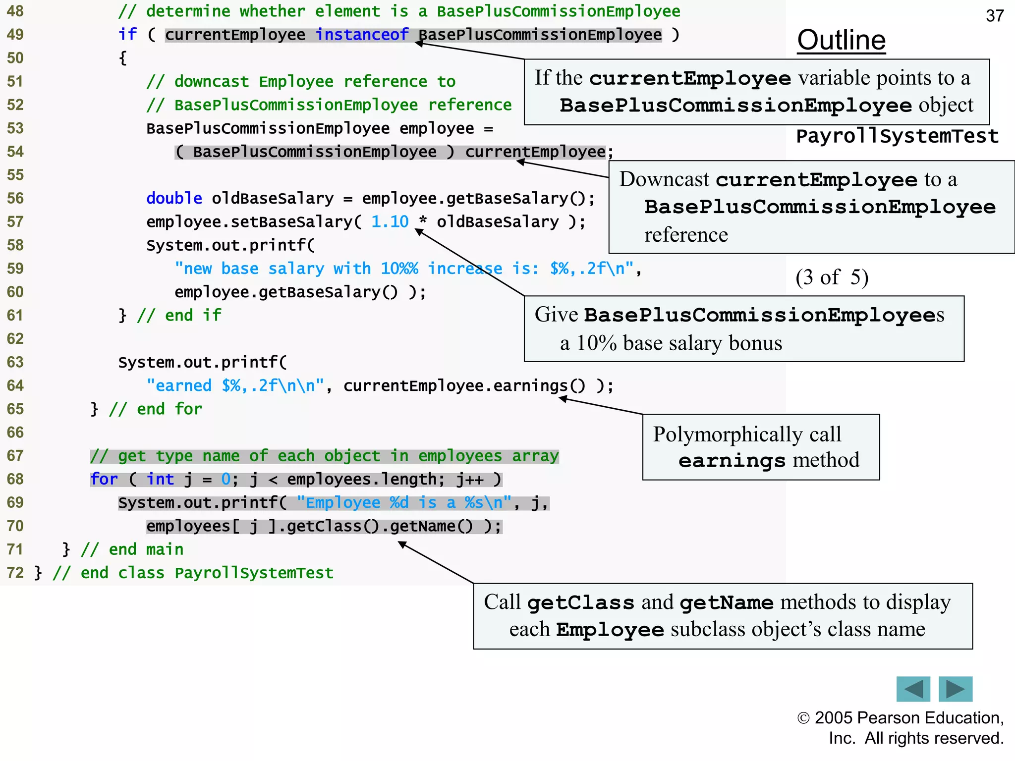  2005 Pearson Education,
Inc. All rights reserved.
37
Outline
PayrollSystemTest
.java
(3 of 5)
48 // determine whether element is a BasePlusCommissionEmployee
49 if ( currentEmployee instanceof BasePlusCommissionEmployee )
50 {
51 // downcast Employee reference to
52 // BasePlusCommissionEmployee reference
53 BasePlusCommissionEmployee employee =
54 ( BasePlusCommissionEmployee ) currentEmployee;
55
56 double oldBaseSalary = employee.getBaseSalary();
57 employee.setBaseSalary( 1.10 * oldBaseSalary );
58 System.out.printf(
59 "new base salary with 10%% increase is: $%,.2fn",
60 employee.getBaseSalary() );
61 } // end if
62
63 System.out.printf(
64 "earned $%,.2fnn", currentEmployee.earnings() );
65 } // end for
66
67 // get type name of each object in employees array
68 for ( int j = 0; j < employees.length; j++ )
69 System.out.printf( "Employee %d is a %sn", j,
70 employees[ j ].getClass().getName() );
71 } // end main
72 } // end class PayrollSystemTest
If the currentEmployee variable points to a
BasePlusCommissionEmployee object
Downcast currentEmployee to a
BasePlusCommissionEmployee
reference
Give BasePlusCommissionEmployees
a 10% base salary bonus
Polymorphically call
earnings method
Call getClass and getName methods to display
each Employee subclass object&rsquo;s class name
 