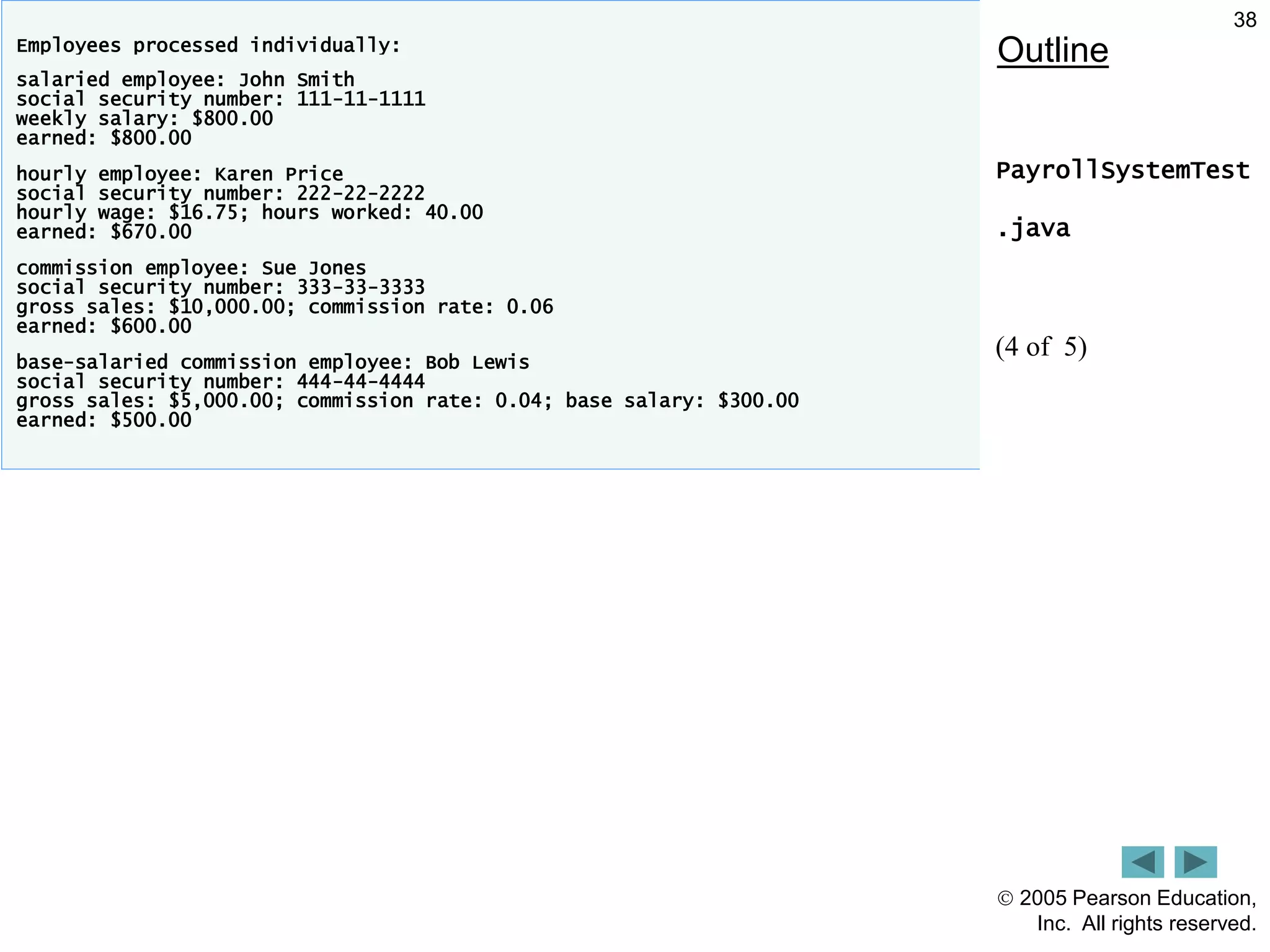  2005 Pearson Education,
Inc. All rights reserved.
38
Outline
PayrollSystemTest
.java
(4 of 5)
Employees processed individually:
salaried employee: John Smith
social security number: 111-11-1111
weekly salary: $800.00
earned: $800.00
hourly employee: Karen Price
social security number: 222-22-2222
hourly wage: $16.75; hours worked: 40.00
earned: $670.00
commission employee: Sue Jones
social security number: 333-33-3333
gross sales: $10,000.00; commission rate: 0.06
earned: $600.00
base-salaried commission employee: Bob Lewis
social security number: 444-44-4444
gross sales: $5,000.00; commission rate: 0.04; base salary: $300.00
earned: $500.00
 