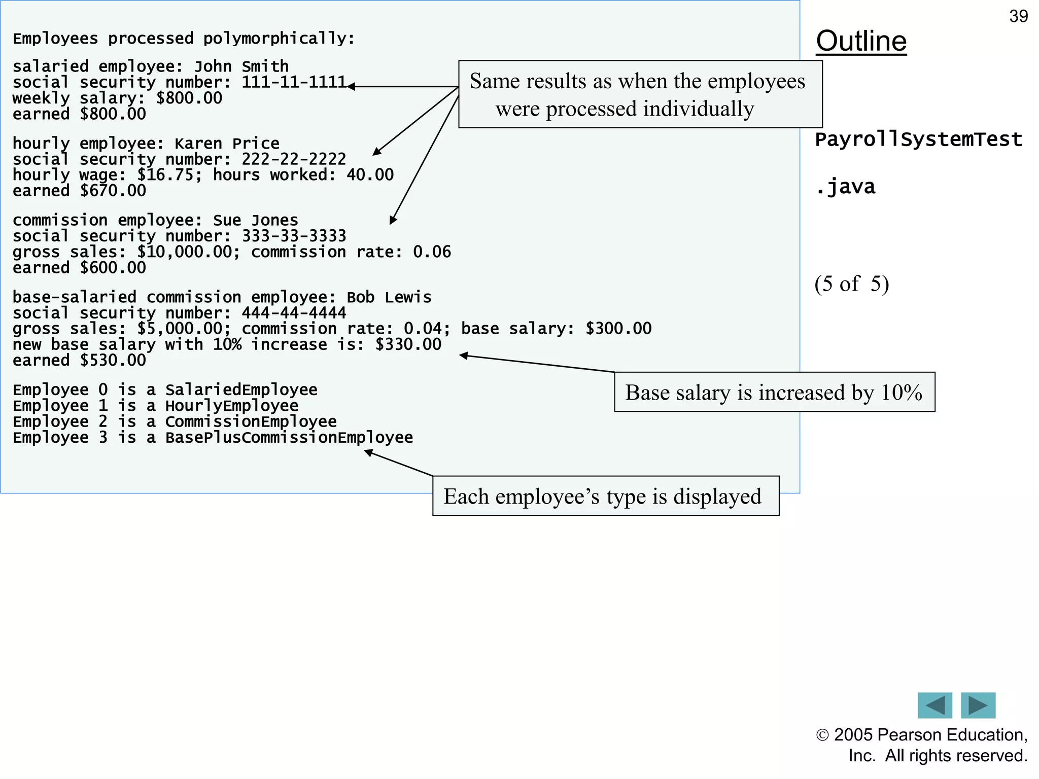  2005 Pearson Education,
Inc. All rights reserved.
39
Outline
PayrollSystemTest
.java
(5 of 5)
Employees processed polymorphically:
salaried employee: John Smith
social security number: 111-11-1111
weekly salary: $800.00
earned $800.00
hourly employee: Karen Price
social security number: 222-22-2222
hourly wage: $16.75; hours worked: 40.00
earned $670.00
commission employee: Sue Jones
social security number: 333-33-3333
gross sales: $10,000.00; commission rate: 0.06
earned $600.00
base-salaried commission employee: Bob Lewis
social security number: 444-44-4444
gross sales: $5,000.00; commission rate: 0.04; base salary: $300.00
new base salary with 10% increase is: $330.00
earned $530.00
Employee 0 is a SalariedEmployee
Employee 1 is a HourlyEmployee
Employee 2 is a CommissionEmployee
Employee 3 is a BasePlusCommissionEmployee
Same results as when the employees
were processed individually
Base salary is increased by 10%
Each employee&rsquo;s type is displayed
 