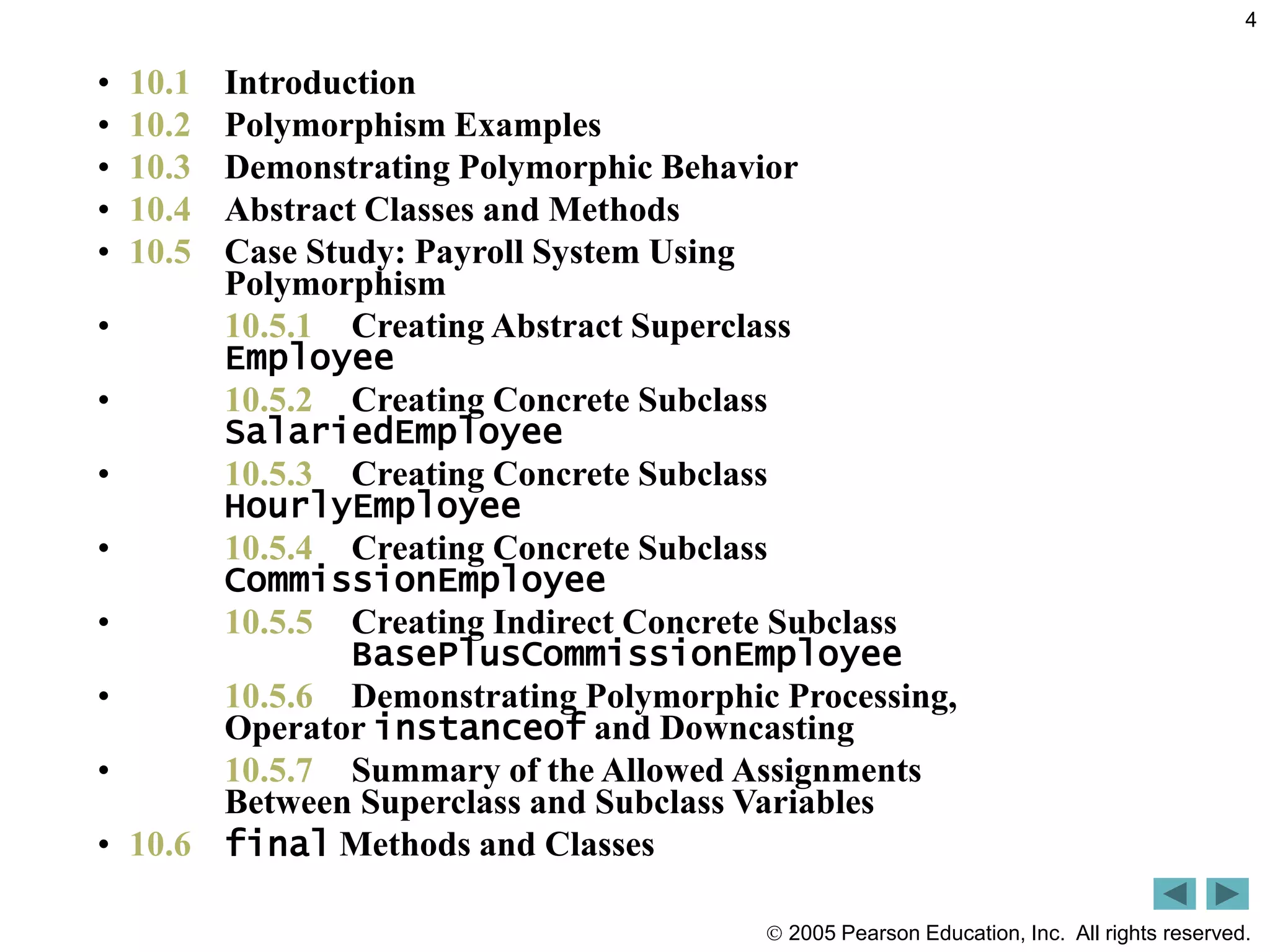  2005 Pearson Education, Inc. All rights reserved.
4
&bull; 10.1 Introduction
&bull; 10.2 Polymorphism Examples
&bull; 10.3 Demonstrating Polymorphic Behavior
&bull; 10.4 Abstract Classes and Methods
&bull; 10.5 Case Study: Payroll System Using
Polymorphism
&bull; 10.5.1 Creating Abstract Superclass
Employee
&bull; 10.5.2 Creating Concrete Subclass
SalariedEmployee
&bull; 10.5.3 Creating Concrete Subclass
HourlyEmployee
&bull; 10.5.4 Creating Concrete Subclass
CommissionEmployee
&bull; 10.5.5 Creating Indirect Concrete Subclass
BasePlusCommissionEmployee
&bull; 10.5.6 Demonstrating Polymorphic Processing,
Operator instanceof and Downcasting
&bull; 10.5.7 Summary of the Allowed Assignments
Between Superclass and Subclass Variables
&bull; 10.6 final Methods and Classes
 