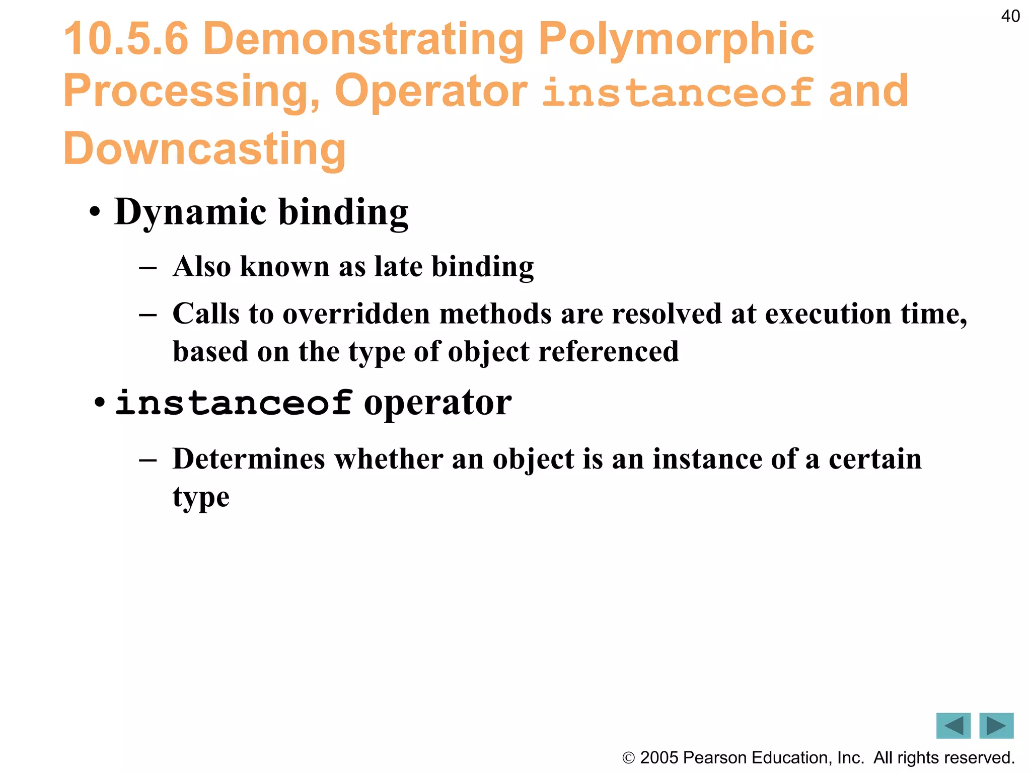  2005 Pearson Education, Inc. All rights reserved.
40
10.5.6 Demonstrating Polymorphic
Processing, Operator instanceof and
Downcasting
&bull; Dynamic binding
&ndash; Also known as late binding
&ndash; Calls to overridden methods are resolved at execution time,
based on the type of object referenced
&bull;instanceof operator
&ndash; Determines whether an object is an instance of a certain
type
 