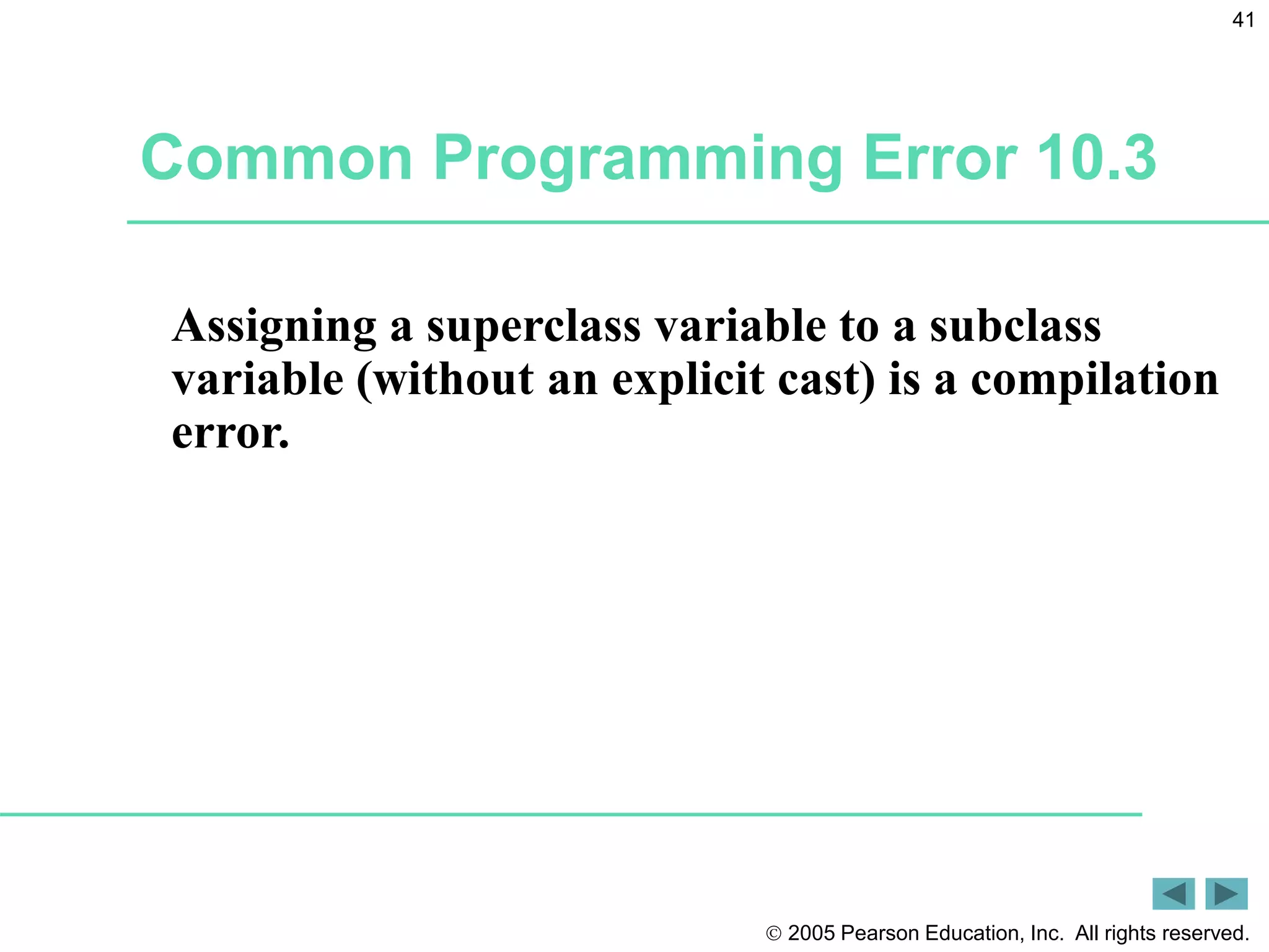  2005 Pearson Education, Inc. All rights reserved.
41
Common Programming Error 10.3
Assigning a superclass variable to a subclass
variable (without an explicit cast) is a compilation
error.
 