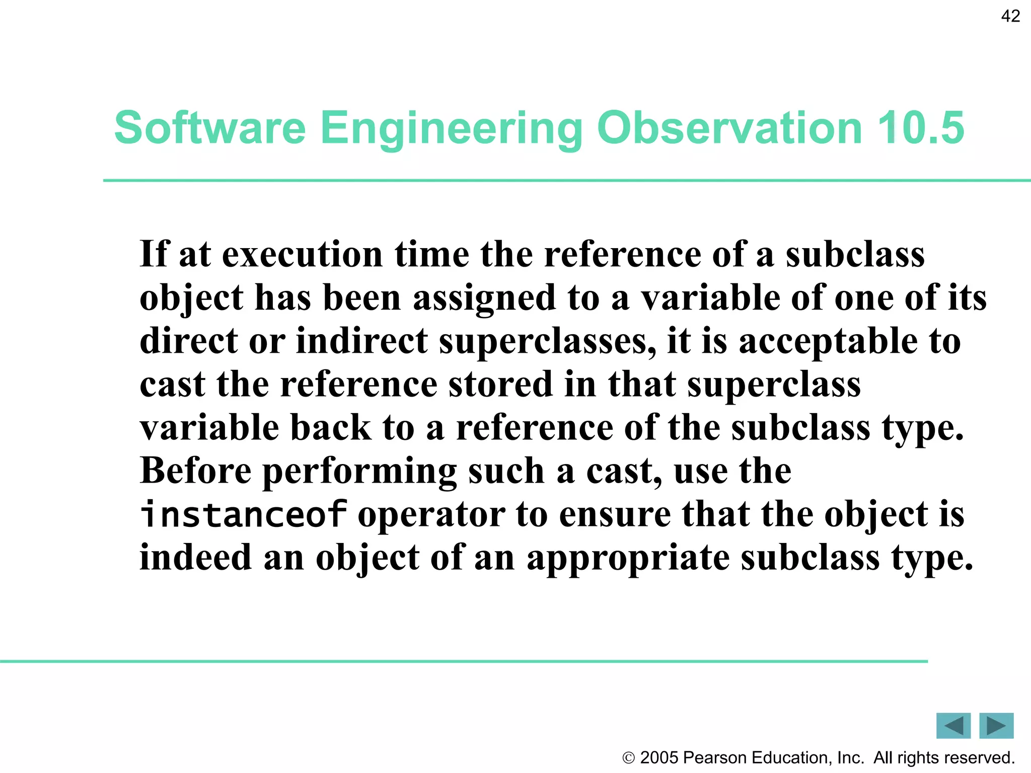  2005 Pearson Education, Inc. All rights reserved.
42
If at execution time the reference of a subclass
object has been assigned to a variable of one of its
direct or indirect superclasses, it is acceptable to
cast the reference stored in that superclass
variable back to a reference of the subclass type.
Before performing such a cast, use the
instanceof operator to ensure that the object is
indeed an object of an appropriate subclass type.
Software Engineering Observation 10.5
 