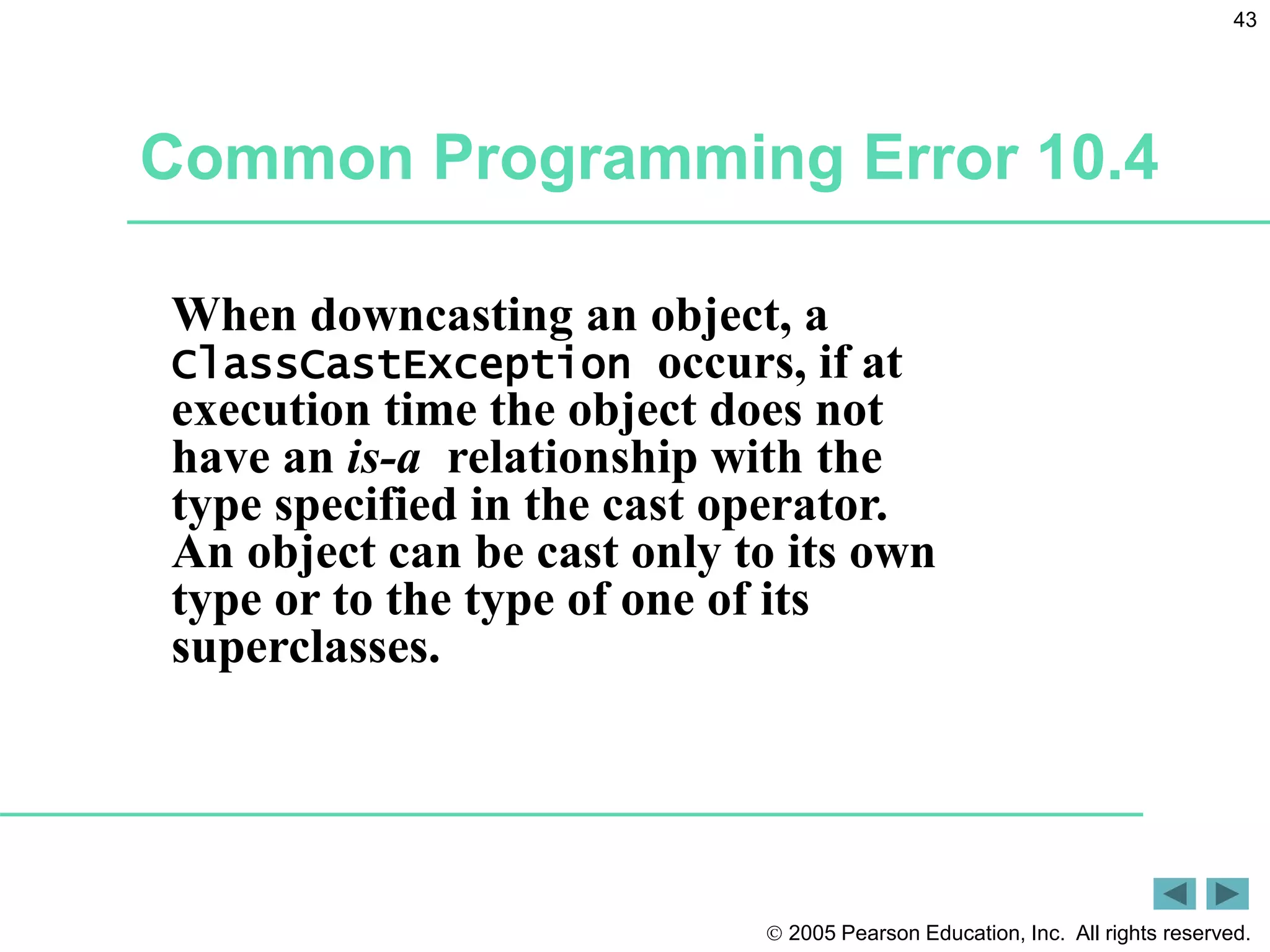  2005 Pearson Education, Inc. All rights reserved.
43
Common Programming Error 10.4
When downcasting an object, a
ClassCastException occurs, if at
execution time the object does not
have an is-a relationship with the
type specified in the cast operator.
An object can be cast only to its own
type or to the type of one of its
superclasses.
 