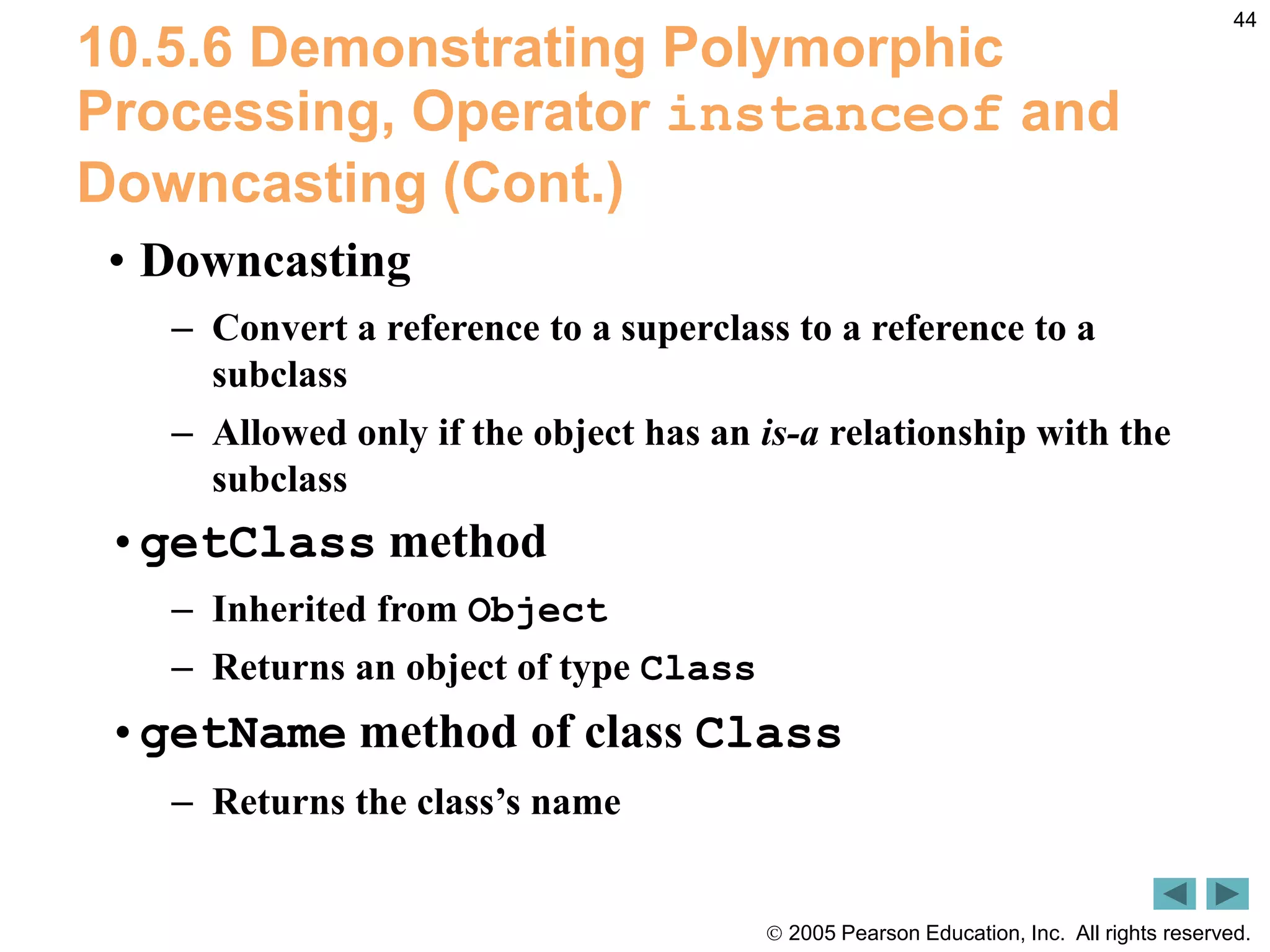  2005 Pearson Education, Inc. All rights reserved.
44
10.5.6 Demonstrating Polymorphic
Processing, Operator instanceof and
Downcasting (Cont.)
&bull; Downcasting
&ndash; Convert a reference to a superclass to a reference to a
subclass
&ndash; Allowed only if the object has an is-a relationship with the
subclass
&bull;getClass method
&ndash; Inherited from Object
&ndash; Returns an object of type Class
&bull;getName method of class Class
&ndash; Returns the class&rsquo;s name
 
