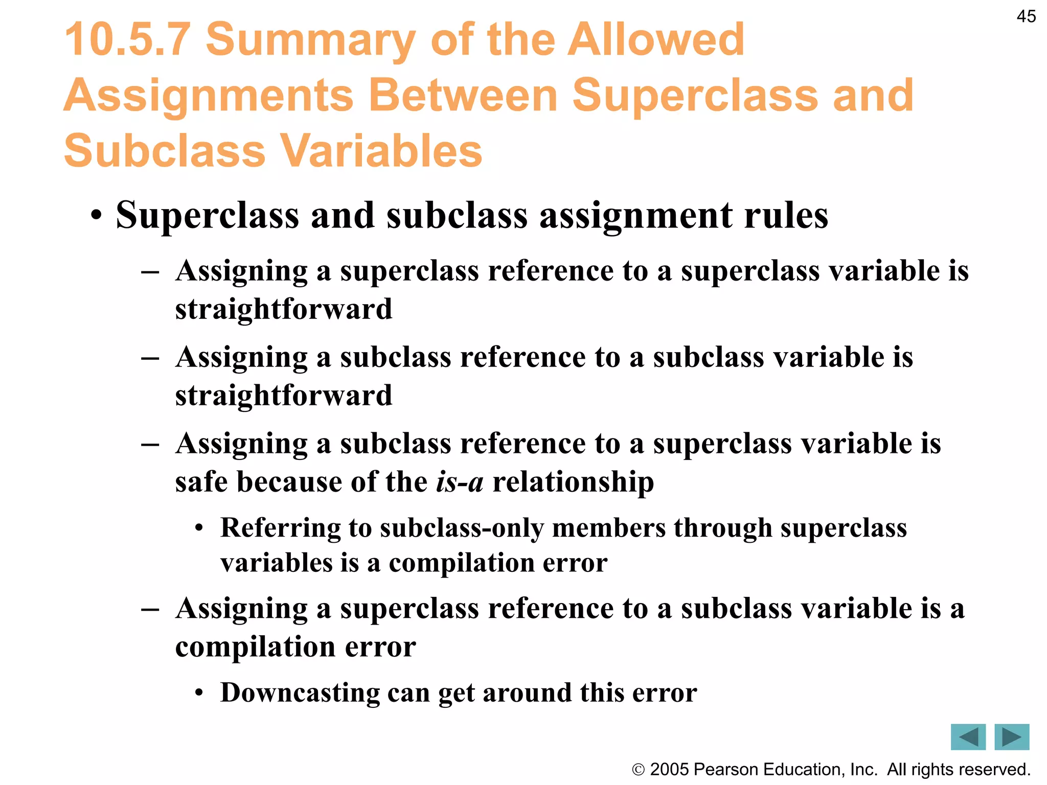  2005 Pearson Education, Inc. All rights reserved.
45
10.5.7 Summary of the Allowed
Assignments Between Superclass and
Subclass Variables
&bull; Superclass and subclass assignment rules
&ndash; Assigning a superclass reference to a superclass variable is
straightforward
&ndash; Assigning a subclass reference to a subclass variable is
straightforward
&ndash; Assigning a subclass reference to a superclass variable is
safe because of the is-a relationship
&bull; Referring to subclass-only members through superclass
variables is a compilation error
&ndash; Assigning a superclass reference to a subclass variable is a
compilation error
&bull; Downcasting can get around this error
 