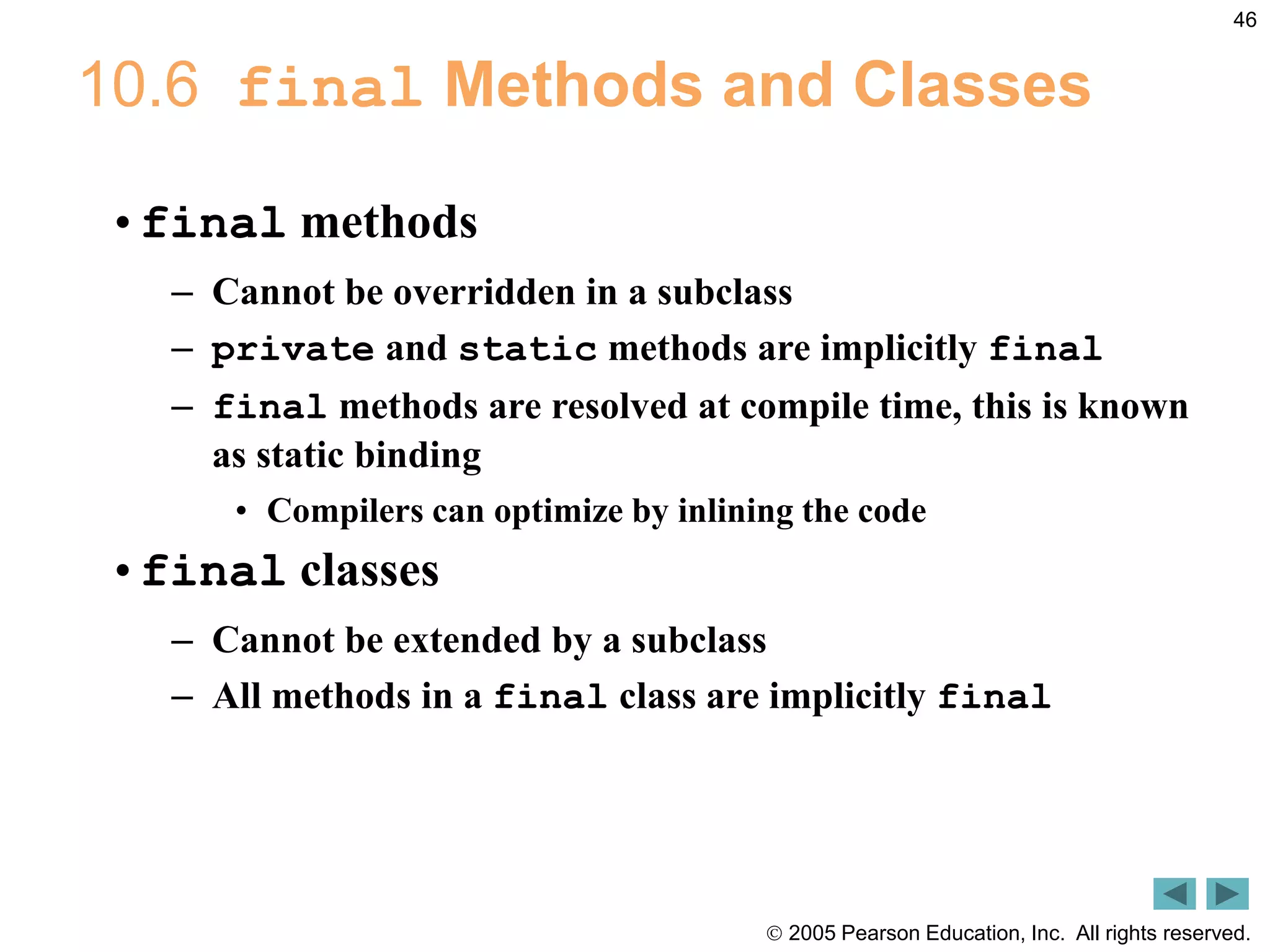  2005 Pearson Education, Inc. All rights reserved.
46
10.6 final Methods and Classes
&bull;final methods
&ndash; Cannot be overridden in a subclass
&ndash; private and static methods are implicitly final
&ndash; final methods are resolved at compile time, this is known
as static binding
&bull; Compilers can optimize by inlining the code
&bull;final classes
&ndash; Cannot be extended by a subclass
&ndash; All methods in a final class are implicitly final
 