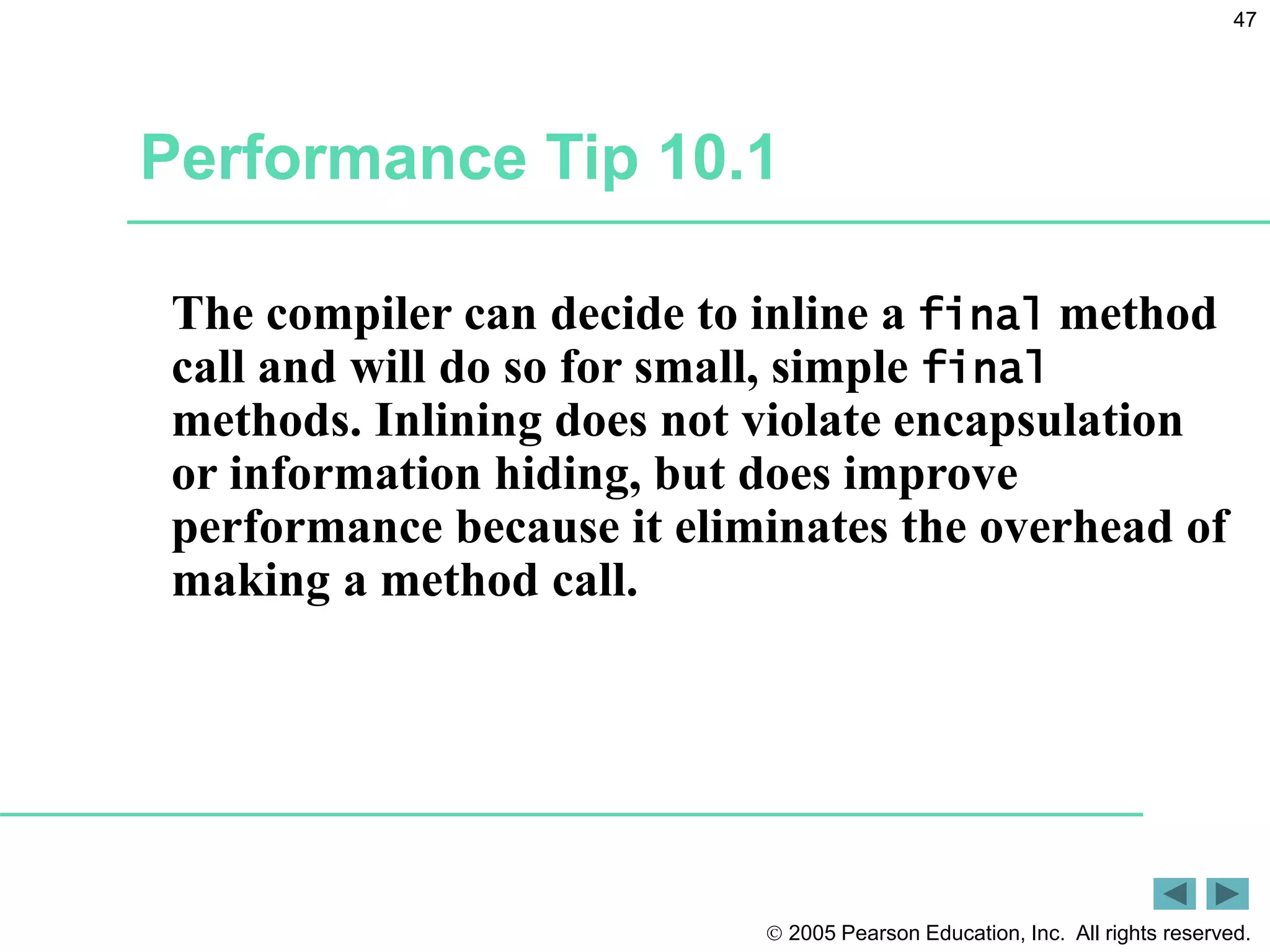  2005 Pearson Education, Inc. All rights reserved.
47
Performance Tip 10.1
The compiler can decide to inline a final method
call and will do so for small, simple final
methods. Inlining does not violate encapsulation
or information hiding, but does improve
performance because it eliminates the overhead of
making a method call.
 