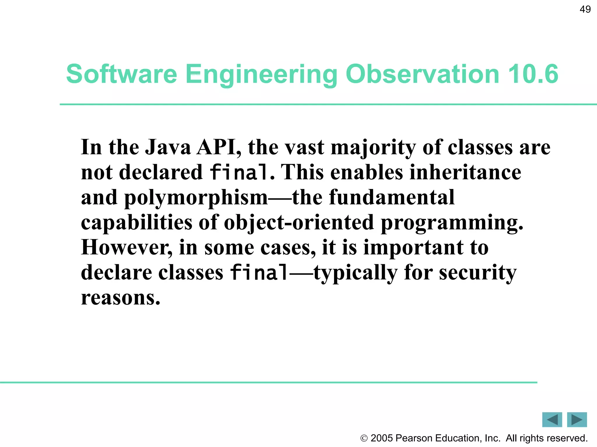  2005 Pearson Education, Inc. All rights reserved.
49
In the Java API, the vast majority of classes are
not declared final. This enables inheritance
and polymorphism&mdash;the fundamental
capabilities of object-oriented programming.
However, in some cases, it is important to
declare classes final&mdash;typically for security
reasons.
Software Engineering Observation 10.6
 