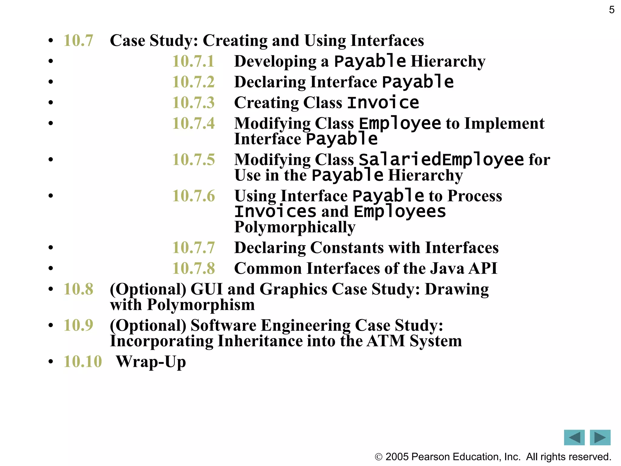  2005 Pearson Education, Inc. All rights reserved.
5
&bull; 10.7 Case Study: Creating and Using Interfaces
&bull; 10.7.1 Developing a Payable Hierarchy
&bull; 10.7.2 Declaring Interface Payable
&bull; 10.7.3 Creating Class Invoice
&bull; 10.7.4 Modifying Class Employee to Implement
Interface Payable
&bull; 10.7.5 Modifying Class SalariedEmployee for
Use in the Payable Hierarchy
&bull; 10.7.6 Using Interface Payable to Process
Invoices and Employees
Polymorphically
&bull; 10.7.7 Declaring Constants with Interfaces
&bull; 10.7.8 Common Interfaces of the Java API
&bull; 10.8 (Optional) GUI and Graphics Case Study: Drawing
with Polymorphism
&bull; 10.9 (Optional) Software Engineering Case Study:
Incorporating Inheritance into the ATM System
&bull; 10.10 Wrap-Up
 