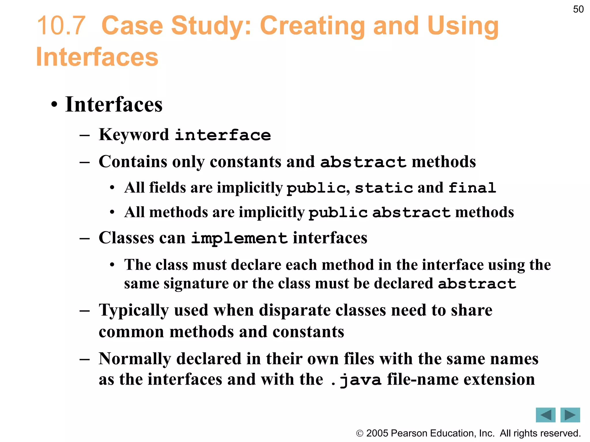  2005 Pearson Education, Inc. All rights reserved.
50
10.7 Case Study: Creating and Using
Interfaces
&bull; Interfaces
&ndash; Keyword interface
&ndash; Contains only constants and abstract methods
&bull; All fields are implicitly public, static and final
&bull; All methods are implicitly public abstract methods
&ndash; Classes can implement interfaces
&bull; The class must declare each method in the interface using the
same signature or the class must be declared abstract
&ndash; Typically used when disparate classes need to share
common methods and constants
&ndash; Normally declared in their own files with the same names
as the interfaces and with the .java file-name extension
 