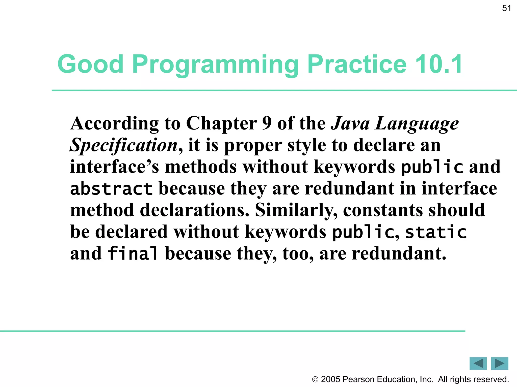  2005 Pearson Education, Inc. All rights reserved.
51
Good Programming Practice 10.1
According to Chapter 9 of the Java Language
Specification, it is proper style to declare an
interface&rsquo;s methods without keywords public and
abstract because they are redundant in interface
method declarations. Similarly, constants should
be declared without keywords public, static
and final because they, too, are redundant.
 