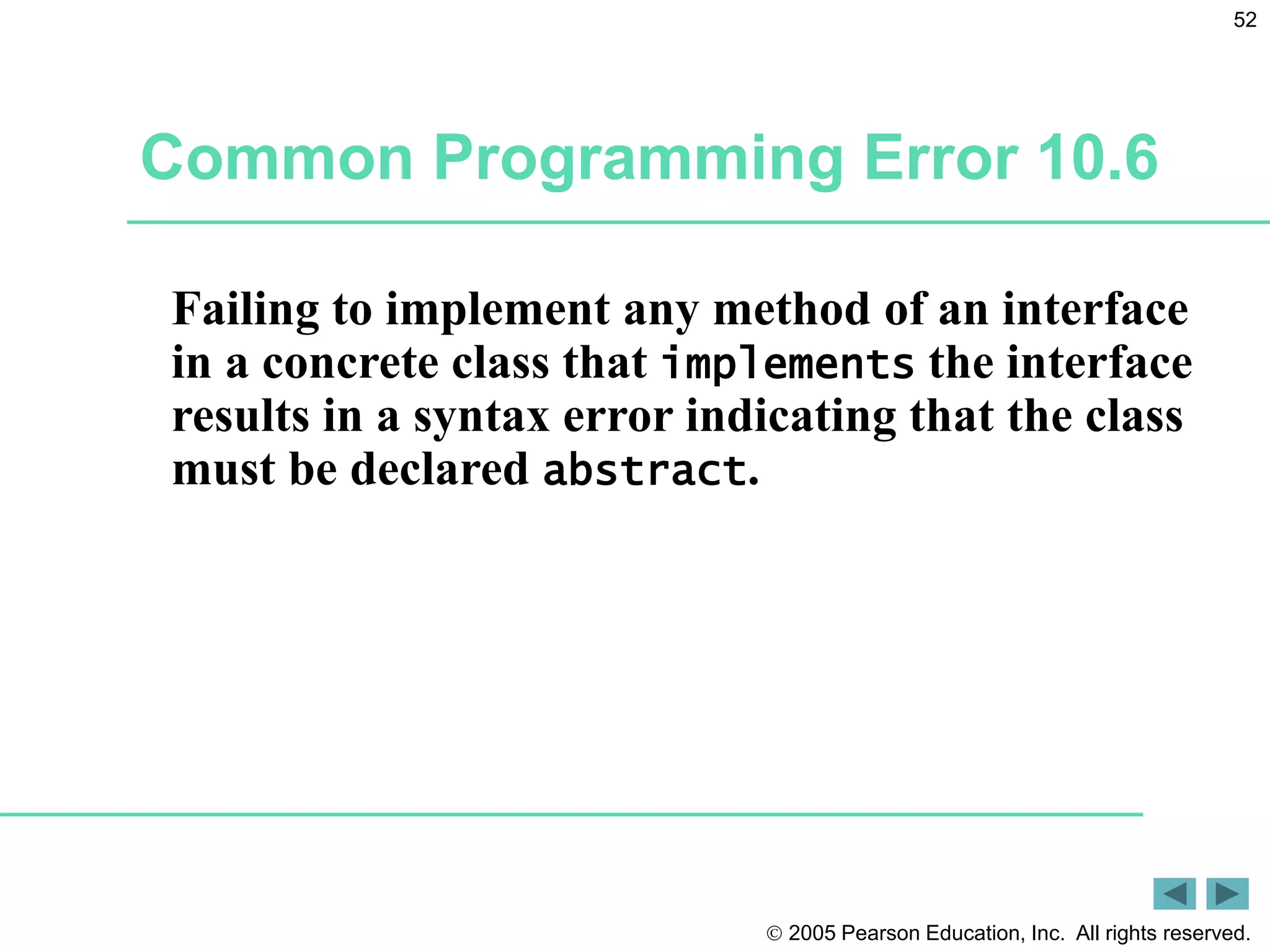  2005 Pearson Education, Inc. All rights reserved.
52
Common Programming Error 10.6
Failing to implement any method of an interface
in a concrete class that implements the interface
results in a syntax error indicating that the class
must be declared abstract.
 