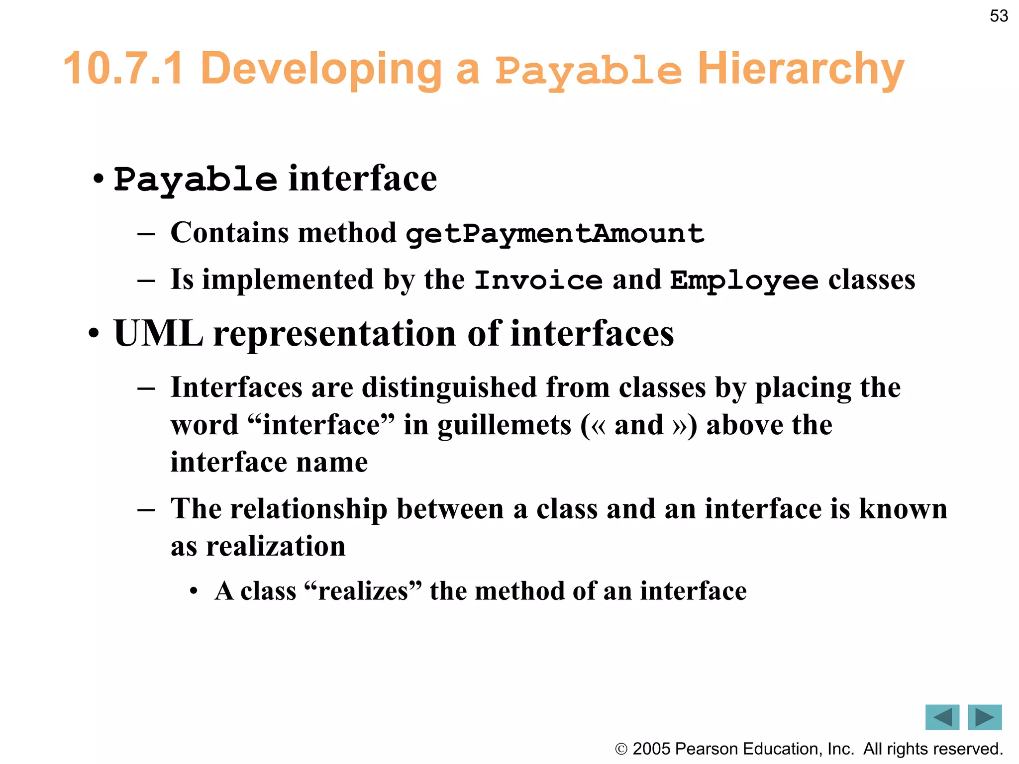 2005 Pearson Education, Inc. All rights reserved.
53
10.7.1 Developing a Payable Hierarchy
&bull;Payable interface
&ndash; Contains method getPaymentAmount
&ndash; Is implemented by the Invoice and Employee classes
&bull; UML representation of interfaces
&ndash; Interfaces are distinguished from classes by placing the
word &ldquo;interface&rdquo; in guillemets (&laquo; and &raquo;) above the
interface name
&ndash; The relationship between a class and an interface is known
as realization
&bull; A class &ldquo;realizes&rdquo; the method of an interface
 