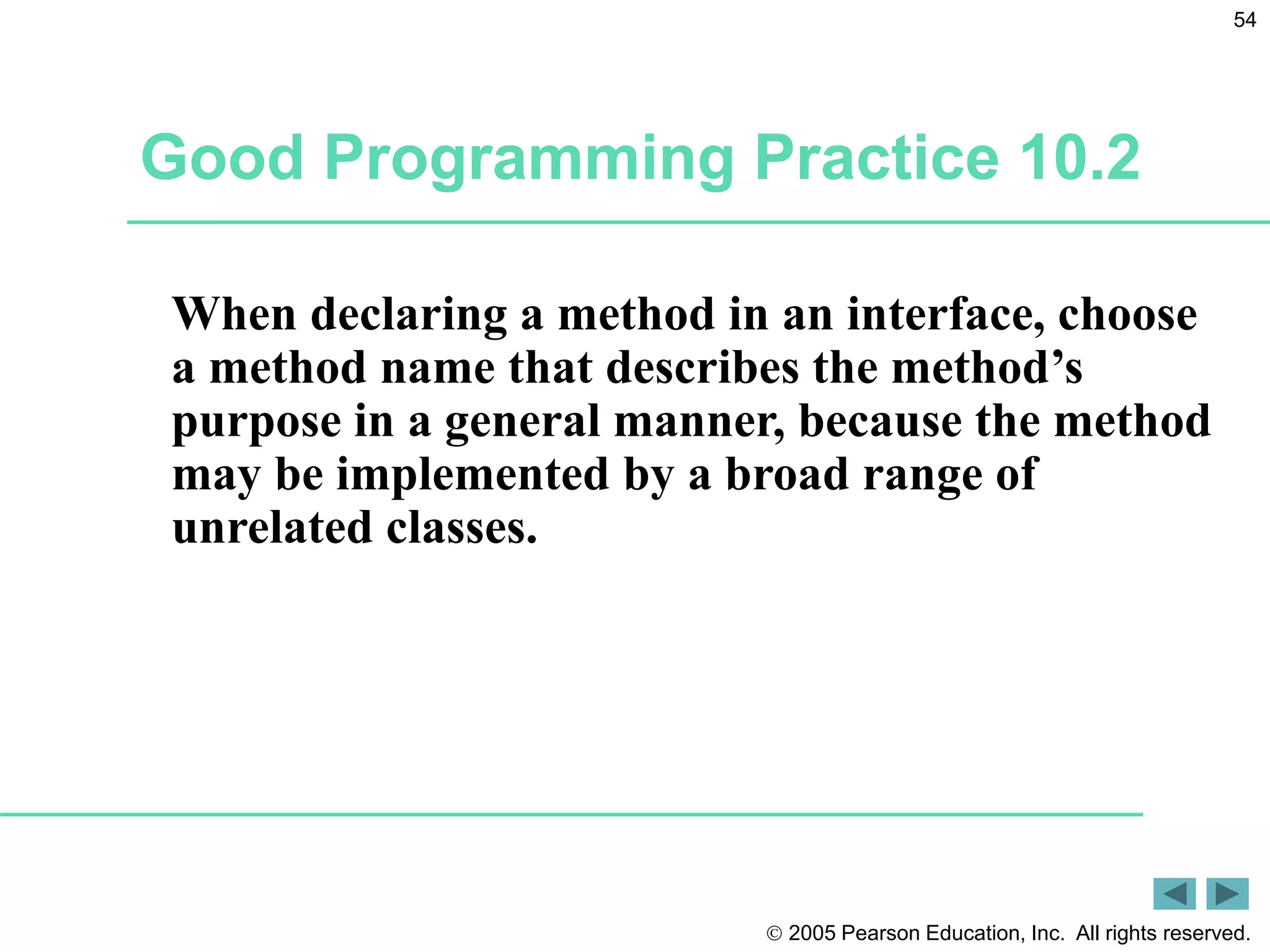  2005 Pearson Education, Inc. All rights reserved.
54
Good Programming Practice 10.2
When declaring a method in an interface, choose
a method name that describes the method&rsquo;s
purpose in a general manner, because the method
may be implemented by a broad range of
unrelated classes.
 