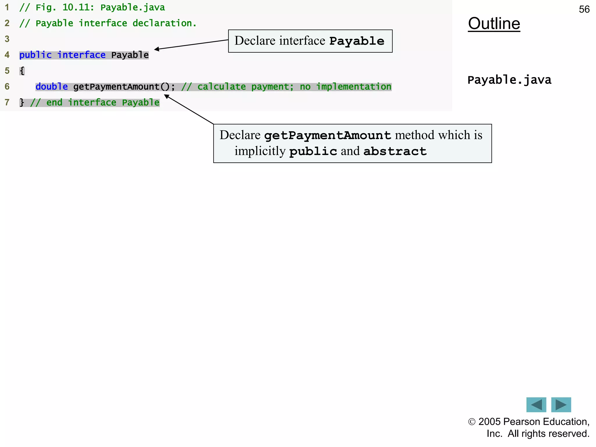  2005 Pearson Education,
Inc. All rights reserved.
56
Outline
Payable.java
1 // Fig. 10.11: Payable.java
2 // Payable interface declaration.
3
4 public interface Payable
5 {
6 double getPaymentAmount(); // calculate payment; no implementation
7 } // end interface Payable
Declare interface Payable
Declare getPaymentAmount method which is
implicitly public and abstract
 