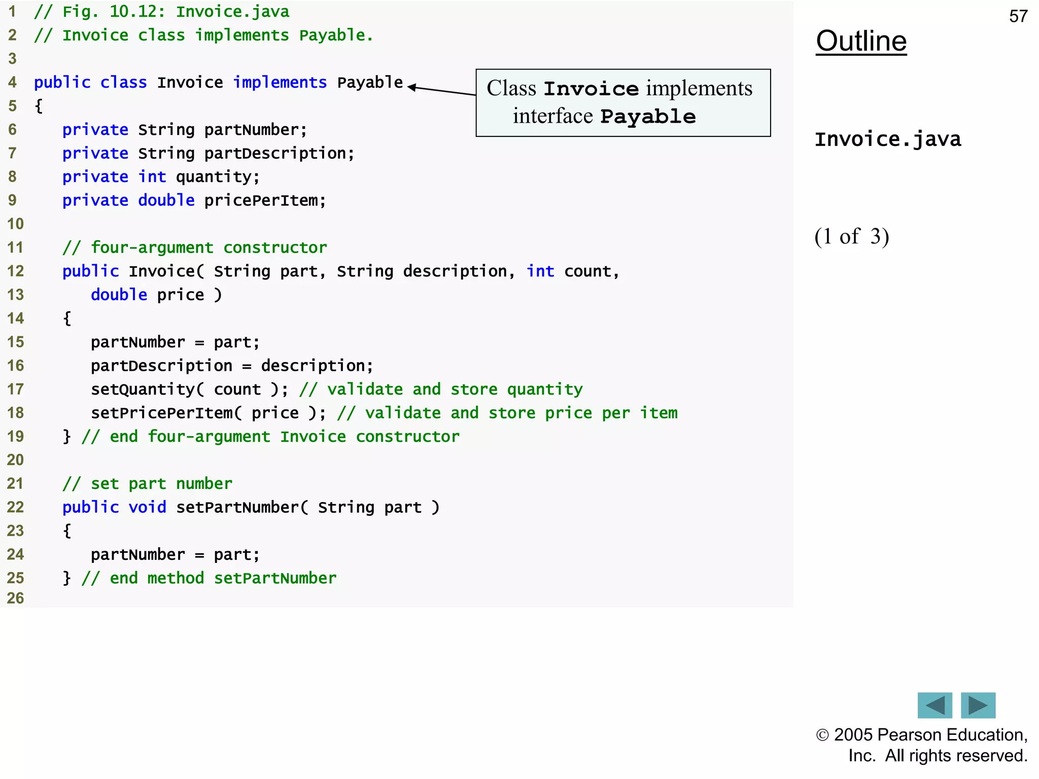  2005 Pearson Education,
Inc. All rights reserved.
57
Outline
Invoice.java
(1 of 3)
1 // Fig. 10.12: Invoice.java
2 // Invoice class implements Payable.
3
4 public class Invoice implements Payable
5 {
6 private String partNumber;
7 private String partDescription;
8 private int quantity;
9 private double pricePerItem;
10
11 // four-argument constructor
12 public Invoice( String part, String description, int count,
13 double price )
14 {
15 partNumber = part;
16 partDescription = description;
17 setQuantity( count ); // validate and store quantity
18 setPricePerItem( price ); // validate and store price per item
19 } // end four-argument Invoice constructor
20
21 // set part number
22 public void setPartNumber( String part )
23 {
24 partNumber = part;
25 } // end method setPartNumber
26
Class Invoice implements
interface Payable
 