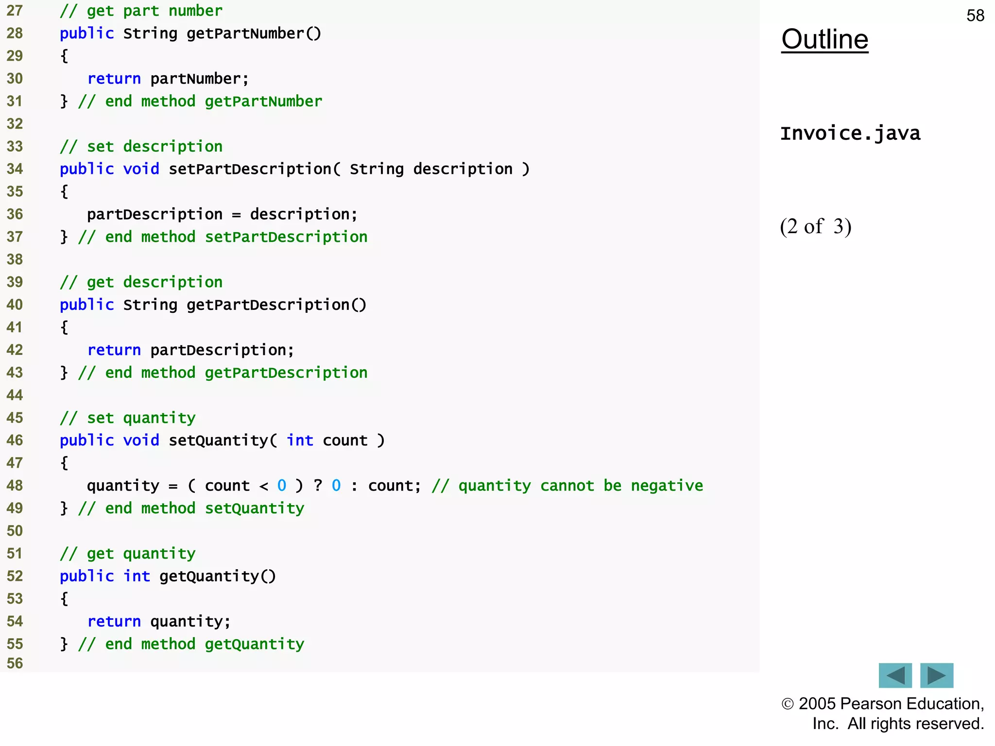  2005 Pearson Education,
Inc. All rights reserved.
58
Outline
Invoice.java
(2 of 3)
27 // get part number
28 public String getPartNumber()
29 {
30 return partNumber;
31 } // end method getPartNumber
32
33 // set description
34 public void setPartDescription( String description )
35 {
36 partDescription = description;
37 } // end method setPartDescription
38
39 // get description
40 public String getPartDescription()
41 {
42 return partDescription;
43 } // end method getPartDescription
44
45 // set quantity
46 public void setQuantity( int count )
47 {
48 quantity = ( count < 0 ) ? 0 : count; // quantity cannot be negative
49 } // end method setQuantity
50
51 // get quantity
52 public int getQuantity()
53 {
54 return quantity;
55 } // end method getQuantity
56
 