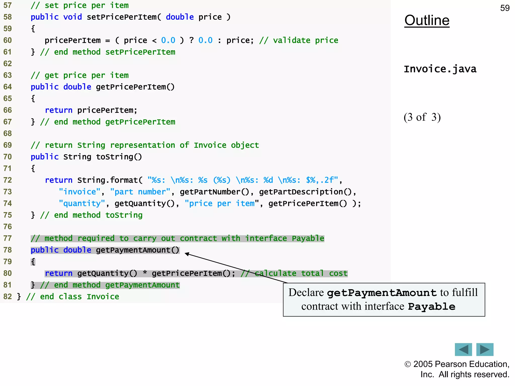  2005 Pearson Education,
Inc. All rights reserved.
59
Outline
Invoice.java
(3 of 3)
57 // set price per item
58 public void setPricePerItem( double price )
59 {
60 pricePerItem = ( price < 0.0 ) ? 0.0 : price; // validate price
61 } // end method setPricePerItem
62
63 // get price per item
64 public double getPricePerItem()
65 {
66 return pricePerItem;
67 } // end method getPricePerItem
68
69 // return String representation of Invoice object
70 public String toString()
71 {
72 return String.format( "%s: n%s: %s (%s) n%s: %d n%s: $%,.2f",
73 "invoice", "part number", getPartNumber(), getPartDescription(),
74 "quantity", getQuantity(), "price per item", getPricePerItem() );
75 } // end method toString
76
77 // method required to carry out contract with interface Payable
78 public double getPaymentAmount()
79 {
80 return getQuantity() * getPricePerItem(); // calculate total cost
81 } // end method getPaymentAmount
82 } // end class Invoice Declare getPaymentAmount to fulfill
contract with interface Payable
 