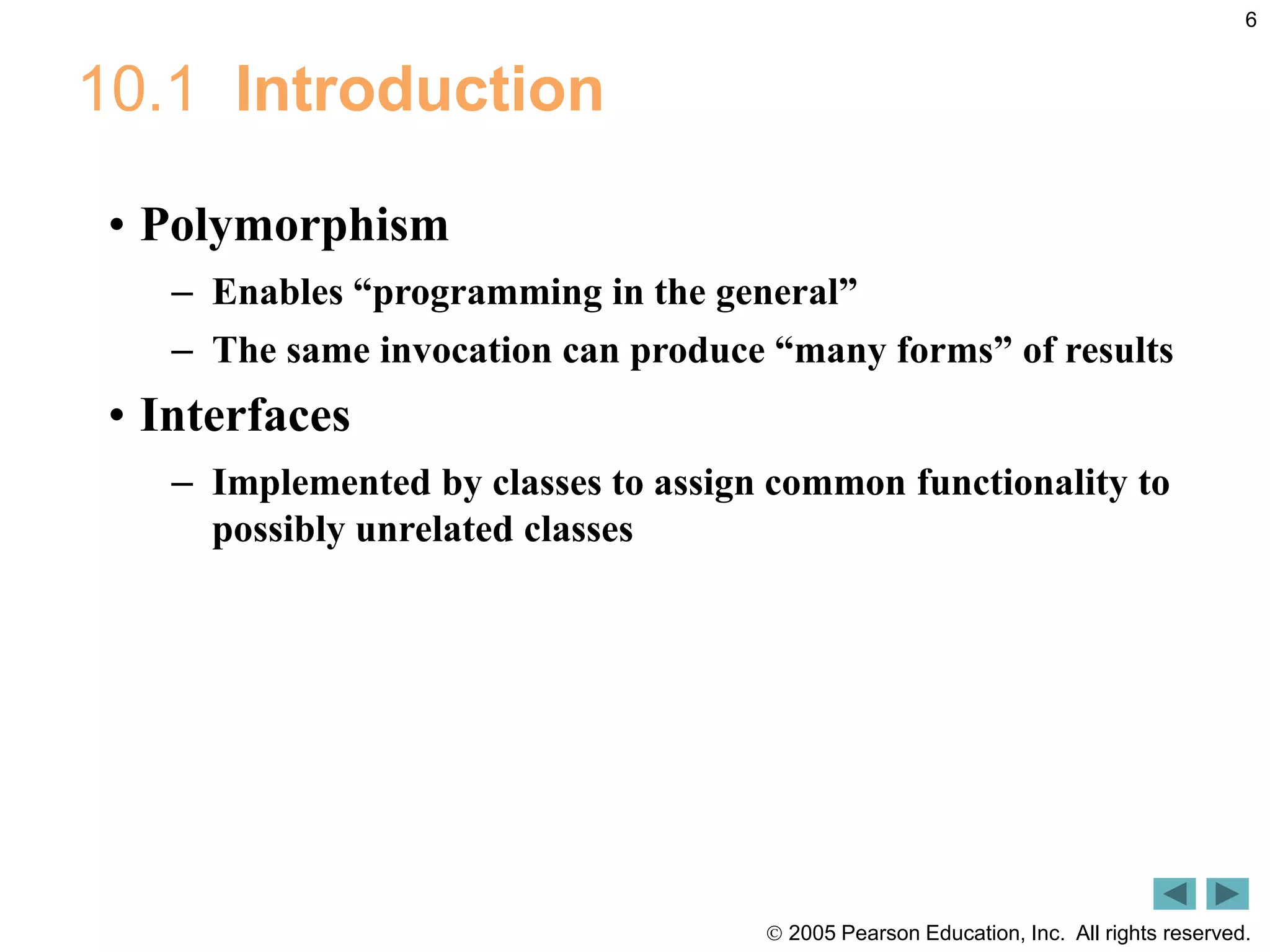  2005 Pearson Education, Inc. All rights reserved.
6
10.1 Introduction
&bull; Polymorphism
&ndash; Enables &ldquo;programming in the general&rdquo;
&ndash; The same invocation can produce &ldquo;many forms&rdquo; of results
&bull; Interfaces
&ndash; Implemented by classes to assign common functionality to
possibly unrelated classes
 