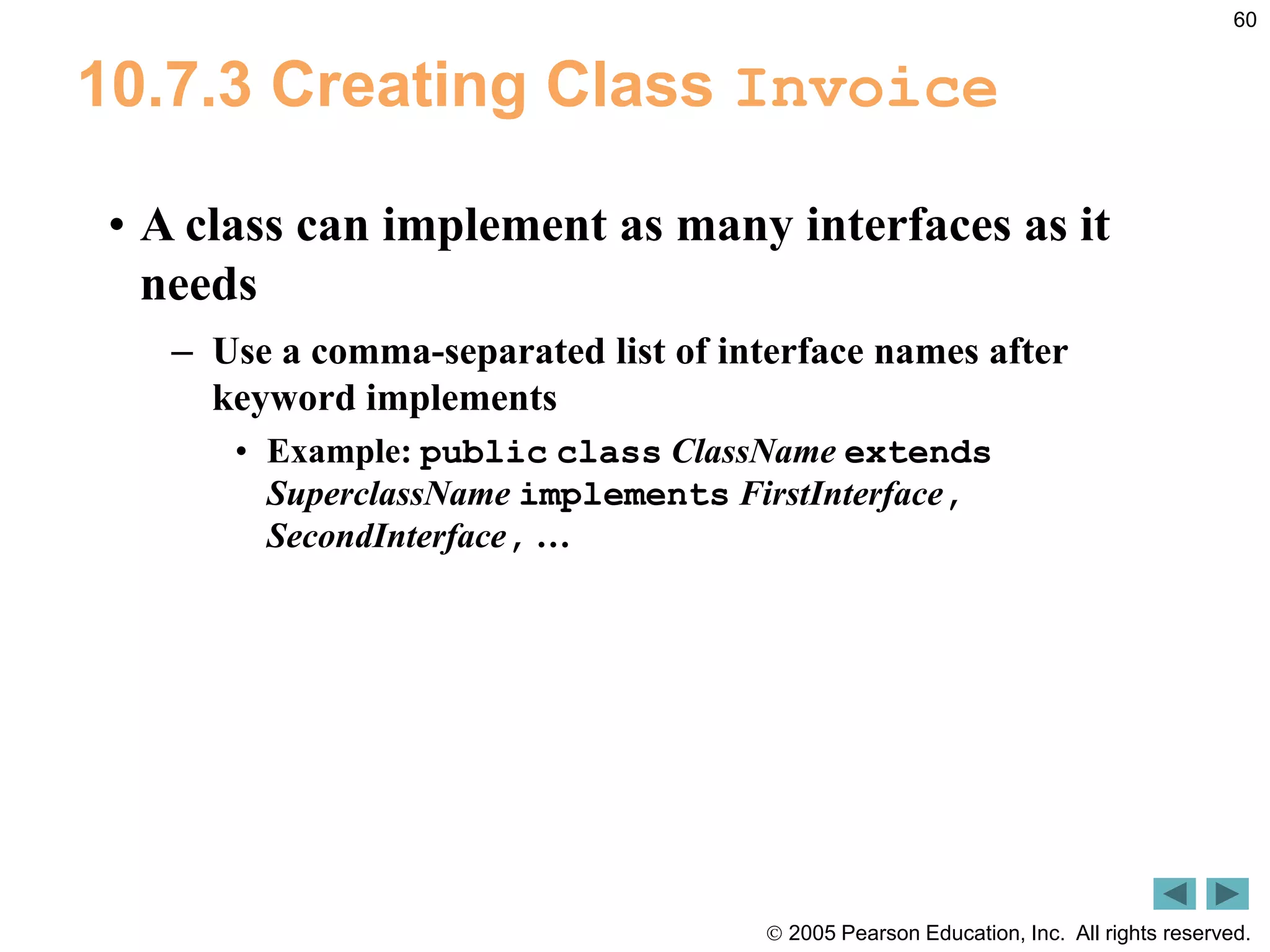  2005 Pearson Education, Inc. All rights reserved.
60
10.7.3 Creating Class Invoice
&bull; A class can implement as many interfaces as it
needs
&ndash; Use a comma-separated list of interface names after
keyword implements
&bull; Example: public class ClassName extends
SuperclassName implements FirstInterface,
SecondInterface, &hellip;
 