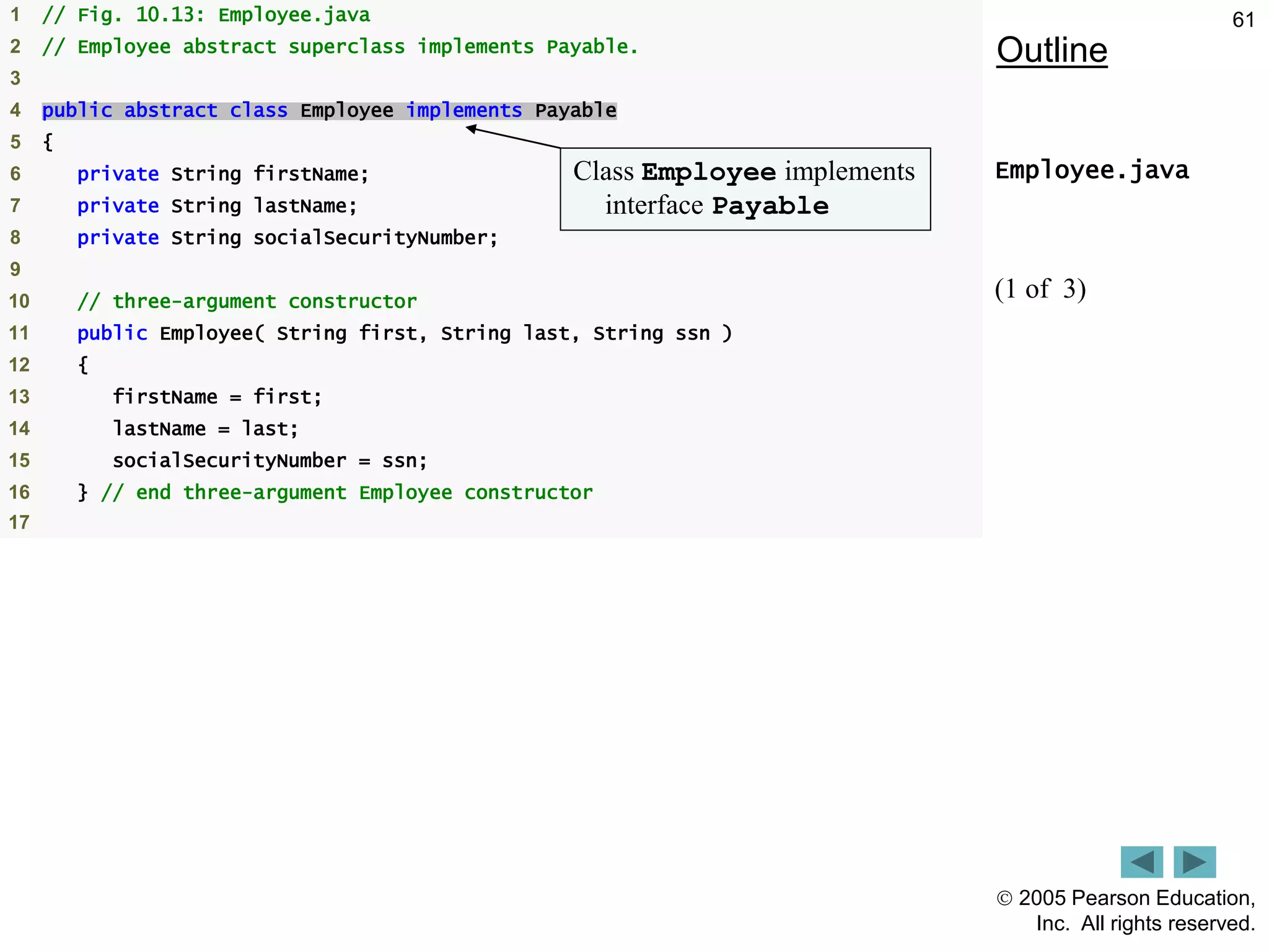  2005 Pearson Education,
Inc. All rights reserved.
61
Outline
Employee.java
(1 of 3)
1 // Fig. 10.13: Employee.java
2 // Employee abstract superclass implements Payable.
3
4 public abstract class Employee implements Payable
5 {
6 private String firstName;
7 private String lastName;
8 private String socialSecurityNumber;
9
10 // three-argument constructor
11 public Employee( String first, String last, String ssn )
12 {
13 firstName = first;
14 lastName = last;
15 socialSecurityNumber = ssn;
16 } // end three-argument Employee constructor
17
Class Employee implements
interface Payable
 