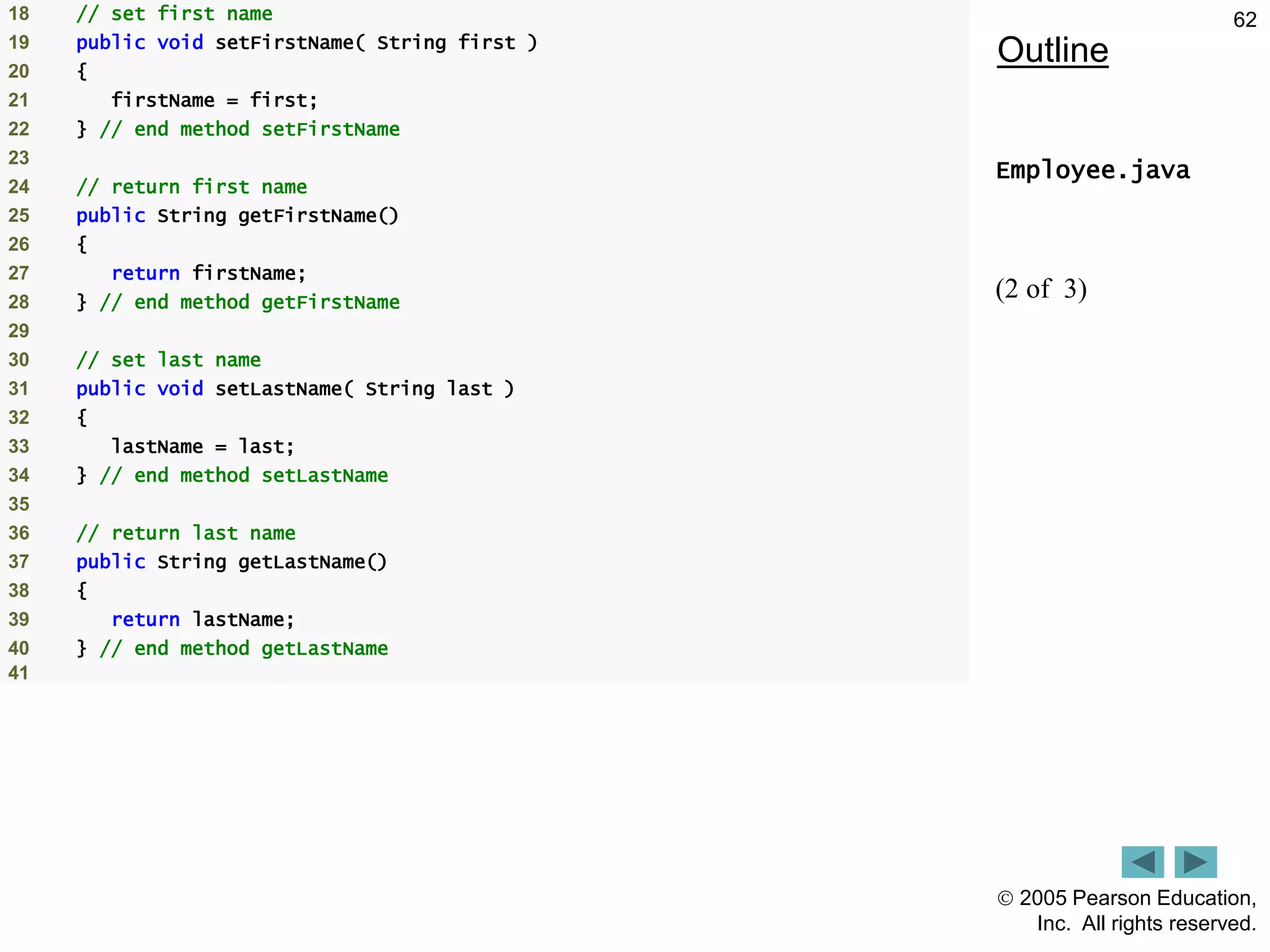  2005 Pearson Education,
Inc. All rights reserved.
62
Outline
Employee.java
(2 of 3)
18 // set first name
19 public void setFirstName( String first )
20 {
21 firstName = first;
22 } // end method setFirstName
23
24 // return first name
25 public String getFirstName()
26 {
27 return firstName;
28 } // end method getFirstName
29
30 // set last name
31 public void setLastName( String last )
32 {
33 lastName = last;
34 } // end method setLastName
35
36 // return last name
37 public String getLastName()
38 {
39 return lastName;
40 } // end method getLastName
41
 