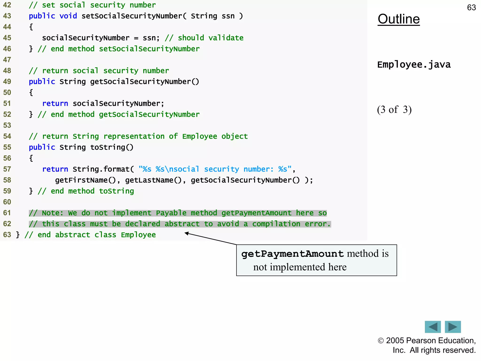  2005 Pearson Education,
Inc. All rights reserved.
63
Outline
Employee.java
(3 of 3)
42 // set social security number
43 public void setSocialSecurityNumber( String ssn )
44 {
45 socialSecurityNumber = ssn; // should validate
46 } // end method setSocialSecurityNumber
47
48 // return social security number
49 public String getSocialSecurityNumber()
50 {
51 return socialSecurityNumber;
52 } // end method getSocialSecurityNumber
53
54 // return String representation of Employee object
55 public String toString()
56 {
57 return String.format( "%s %snsocial security number: %s",
58 getFirstName(), getLastName(), getSocialSecurityNumber() );
59 } // end method toString
60
61 // Note: We do not implement Payable method getPaymentAmount here so
62 // this class must be declared abstract to avoid a compilation error.
63 } // end abstract class Employee
getPaymentAmount method is
not implemented here
 