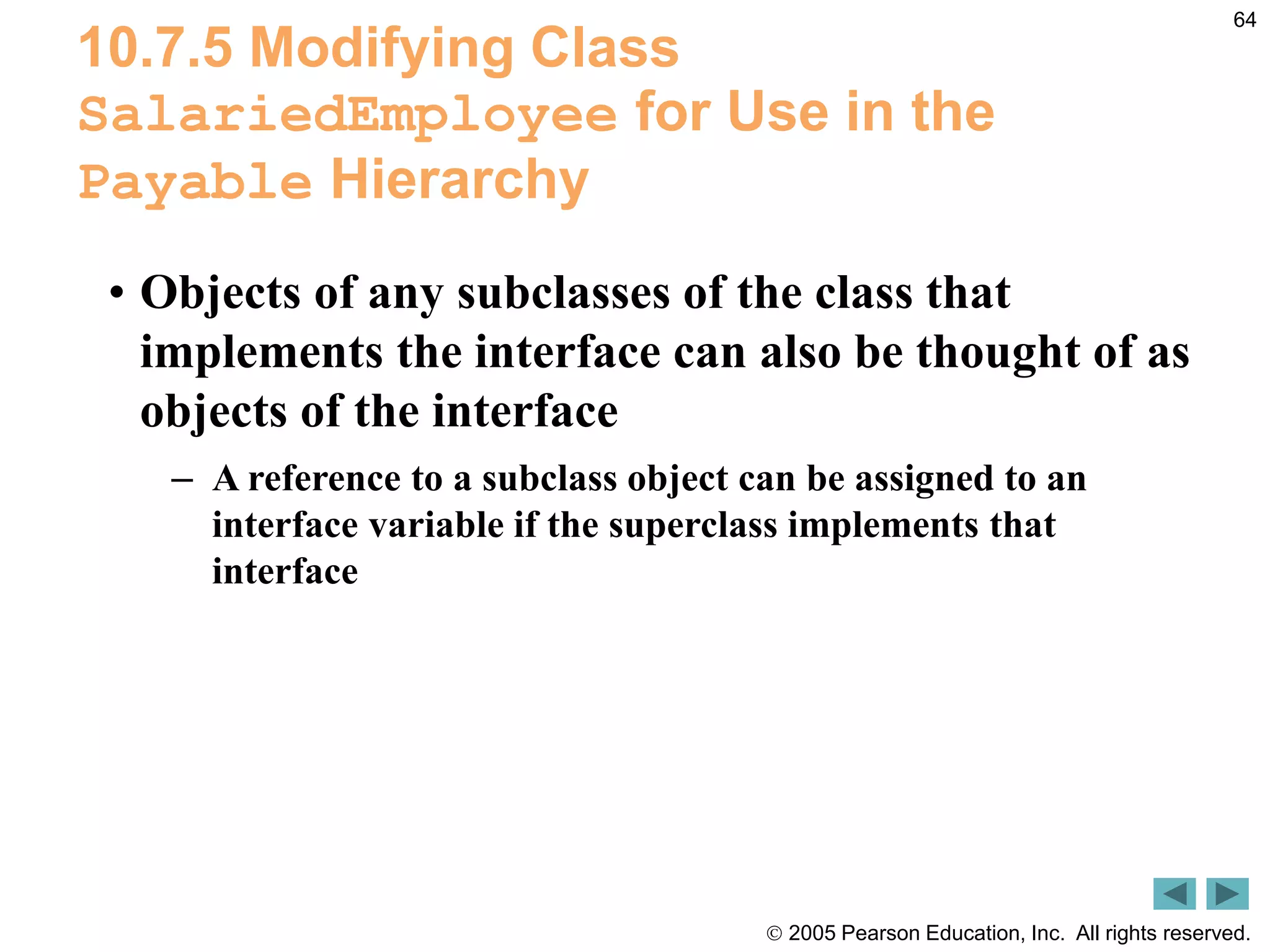  2005 Pearson Education, Inc. All rights reserved.
64
10.7.5 Modifying Class
SalariedEmployee for Use in the
Payable Hierarchy
&bull; Objects of any subclasses of the class that
implements the interface can also be thought of as
objects of the interface
&ndash; A reference to a subclass object can be assigned to an
interface variable if the superclass implements that
interface
 